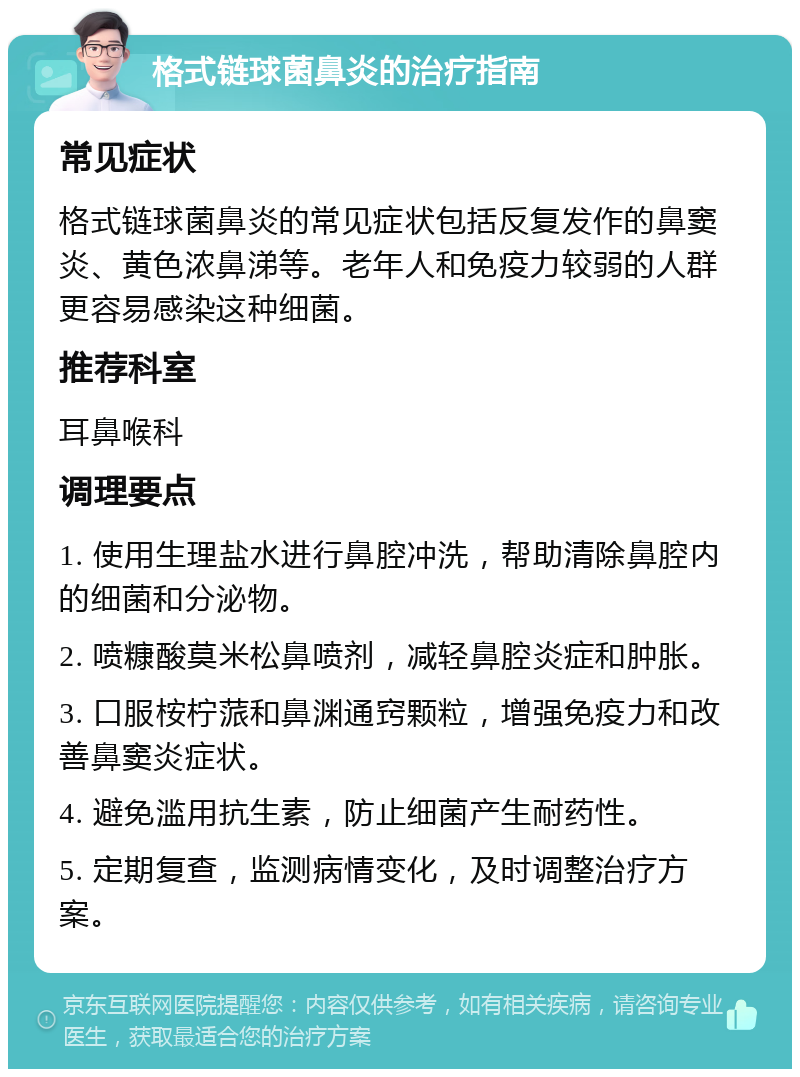 格式链球菌鼻炎的治疗指南 常见症状 格式链球菌鼻炎的常见症状包括反复发作的鼻窦炎、黄色浓鼻涕等。老年人和免疫力较弱的人群更容易感染这种细菌。 推荐科室 耳鼻喉科 调理要点 1. 使用生理盐水进行鼻腔冲洗，帮助清除鼻腔内的细菌和分泌物。 2. 喷糠酸莫米松鼻喷剂，减轻鼻腔炎症和肿胀。 3. 口服桉柠蒎和鼻渊通窍颗粒，增强免疫力和改善鼻窦炎症状。 4. 避免滥用抗生素，防止细菌产生耐药性。 5. 定期复查，监测病情变化，及时调整治疗方案。