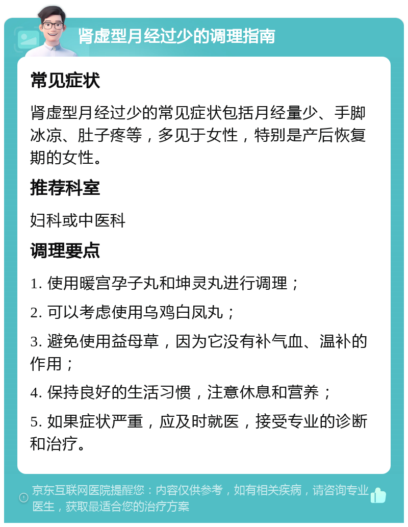 肾虚型月经过少的调理指南 常见症状 肾虚型月经过少的常见症状包括月经量少、手脚冰凉、肚子疼等，多见于女性，特别是产后恢复期的女性。 推荐科室 妇科或中医科 调理要点 1. 使用暖宫孕子丸和坤灵丸进行调理； 2. 可以考虑使用乌鸡白凤丸； 3. 避免使用益母草，因为它没有补气血、温补的作用； 4. 保持良好的生活习惯，注意休息和营养； 5. 如果症状严重，应及时就医，接受专业的诊断和治疗。