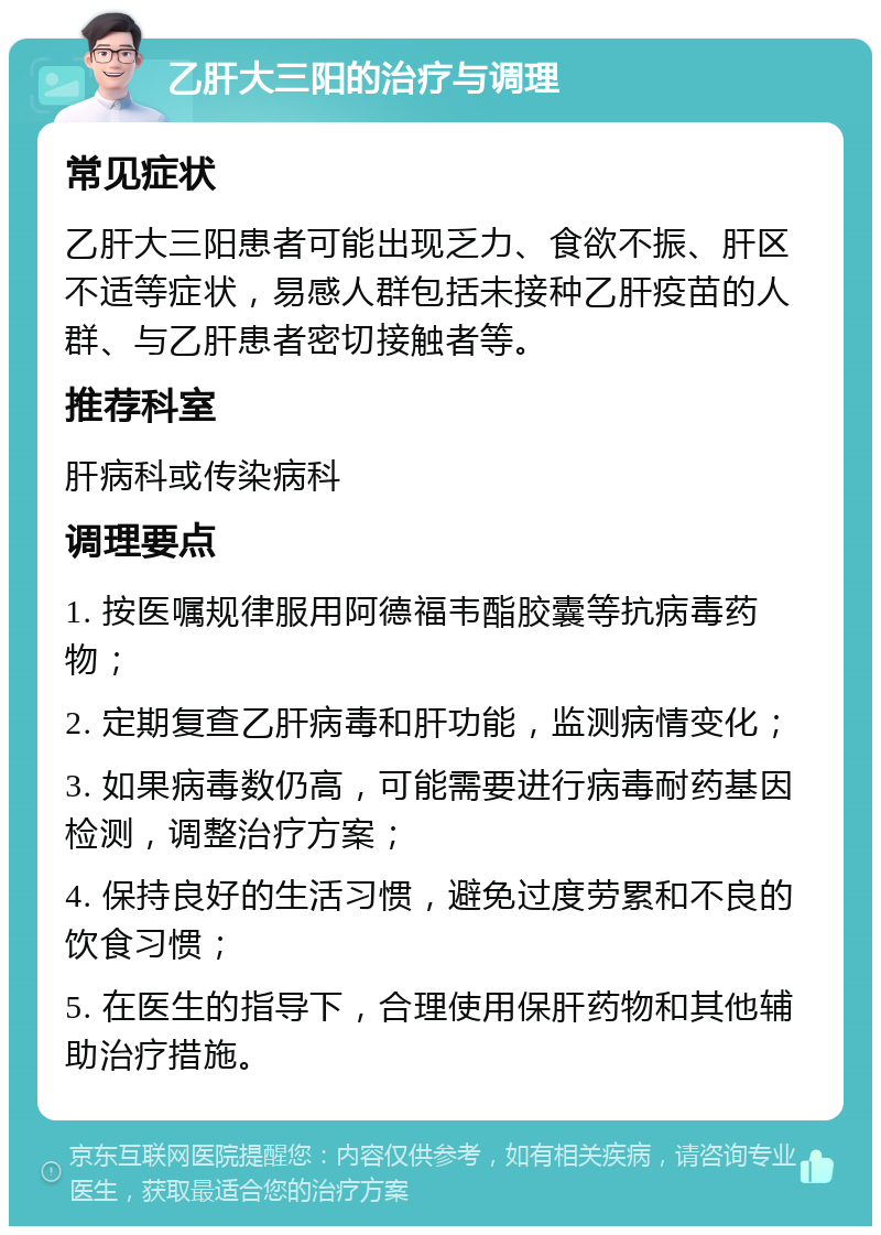 乙肝大三阳的治疗与调理 常见症状 乙肝大三阳患者可能出现乏力、食欲不振、肝区不适等症状，易感人群包括未接种乙肝疫苗的人群、与乙肝患者密切接触者等。 推荐科室 肝病科或传染病科 调理要点 1. 按医嘱规律服用阿德福韦酯胶囊等抗病毒药物； 2. 定期复查乙肝病毒和肝功能，监测病情变化； 3. 如果病毒数仍高，可能需要进行病毒耐药基因检测，调整治疗方案； 4. 保持良好的生活习惯，避免过度劳累和不良的饮食习惯； 5. 在医生的指导下，合理使用保肝药物和其他辅助治疗措施。