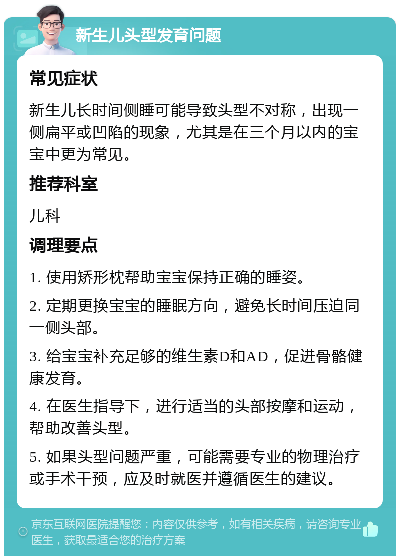 新生儿头型发育问题 常见症状 新生儿长时间侧睡可能导致头型不对称，出现一侧扁平或凹陷的现象，尤其是在三个月以内的宝宝中更为常见。 推荐科室 儿科 调理要点 1. 使用矫形枕帮助宝宝保持正确的睡姿。 2. 定期更换宝宝的睡眠方向，避免长时间压迫同一侧头部。 3. 给宝宝补充足够的维生素D和AD，促进骨骼健康发育。 4. 在医生指导下，进行适当的头部按摩和运动，帮助改善头型。 5. 如果头型问题严重，可能需要专业的物理治疗或手术干预，应及时就医并遵循医生的建议。