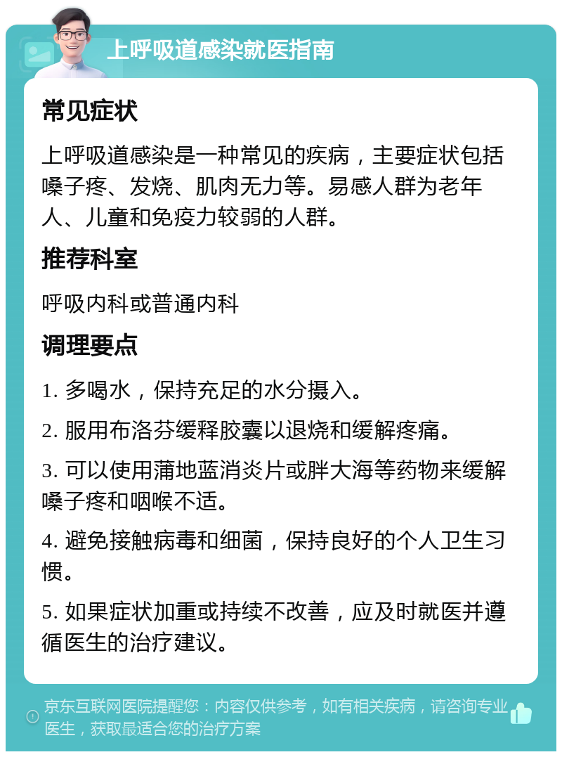 上呼吸道感染就医指南 常见症状 上呼吸道感染是一种常见的疾病，主要症状包括嗓子疼、发烧、肌肉无力等。易感人群为老年人、儿童和免疫力较弱的人群。 推荐科室 呼吸内科或普通内科 调理要点 1. 多喝水，保持充足的水分摄入。 2. 服用布洛芬缓释胶囊以退烧和缓解疼痛。 3. 可以使用蒲地蓝消炎片或胖大海等药物来缓解嗓子疼和咽喉不适。 4. 避免接触病毒和细菌，保持良好的个人卫生习惯。 5. 如果症状加重或持续不改善，应及时就医并遵循医生的治疗建议。