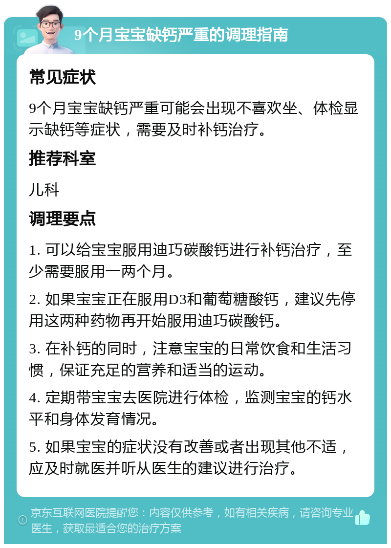 9个月宝宝缺钙严重的调理指南 常见症状 9个月宝宝缺钙严重可能会出现不喜欢坐、体检显示缺钙等症状，需要及时补钙治疗。 推荐科室 儿科 调理要点 1. 可以给宝宝服用迪巧碳酸钙进行补钙治疗，至少需要服用一两个月。 2. 如果宝宝正在服用D3和葡萄糖酸钙，建议先停用这两种药物再开始服用迪巧碳酸钙。 3. 在补钙的同时，注意宝宝的日常饮食和生活习惯，保证充足的营养和适当的运动。 4. 定期带宝宝去医院进行体检，监测宝宝的钙水平和身体发育情况。 5. 如果宝宝的症状没有改善或者出现其他不适，应及时就医并听从医生的建议进行治疗。