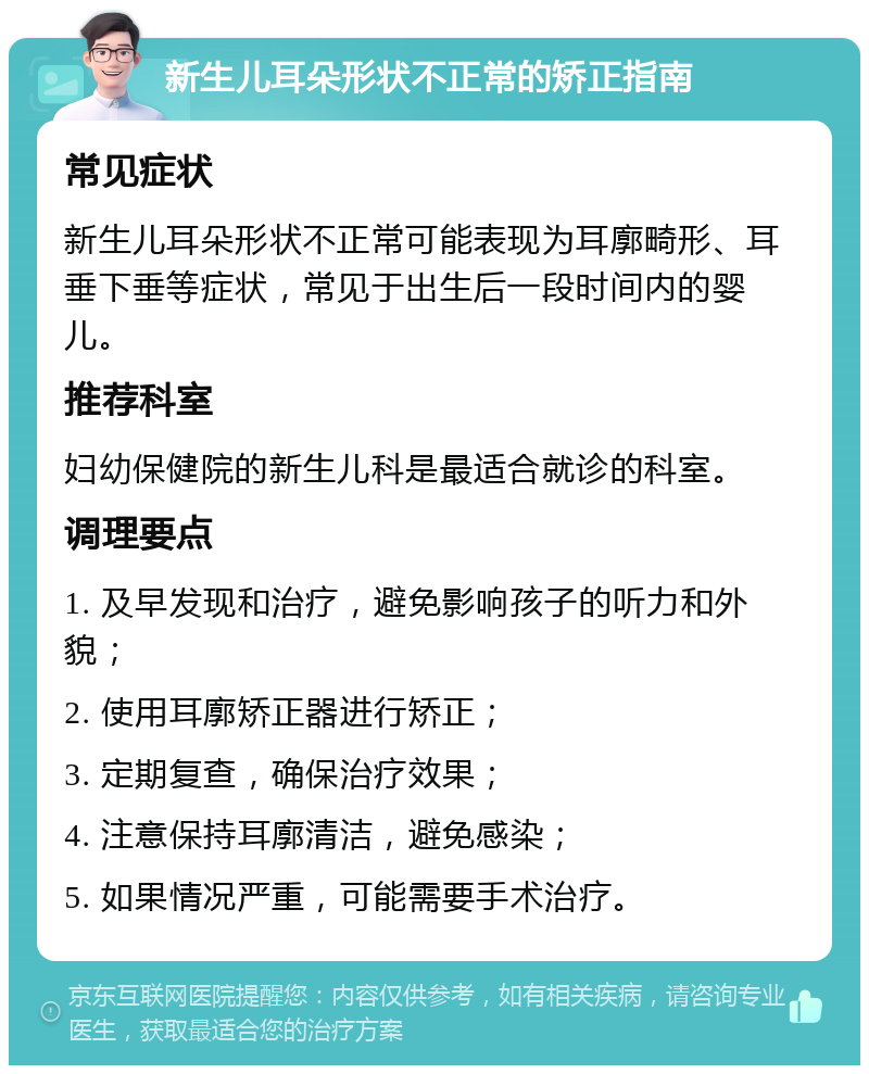 新生儿耳朵形状不正常的矫正指南 常见症状 新生儿耳朵形状不正常可能表现为耳廓畸形、耳垂下垂等症状，常见于出生后一段时间内的婴儿。 推荐科室 妇幼保健院的新生儿科是最适合就诊的科室。 调理要点 1. 及早发现和治疗，避免影响孩子的听力和外貌； 2. 使用耳廓矫正器进行矫正； 3. 定期复查，确保治疗效果； 4. 注意保持耳廓清洁，避免感染； 5. 如果情况严重，可能需要手术治疗。