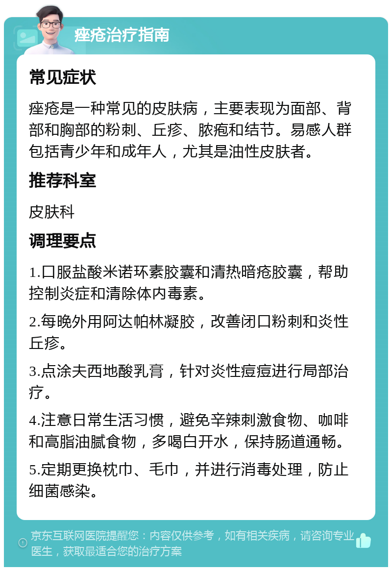 痤疮治疗指南 常见症状 痤疮是一种常见的皮肤病，主要表现为面部、背部和胸部的粉刺、丘疹、脓疱和结节。易感人群包括青少年和成年人，尤其是油性皮肤者。 推荐科室 皮肤科 调理要点 1.口服盐酸米诺环素胶囊和清热暗疮胶囊，帮助控制炎症和清除体内毒素。 2.每晚外用阿达帕林凝胶，改善闭口粉刺和炎性丘疹。 3.点涂夫西地酸乳膏，针对炎性痘痘进行局部治疗。 4.注意日常生活习惯，避免辛辣刺激食物、咖啡和高脂油腻食物，多喝白开水，保持肠道通畅。 5.定期更换枕巾、毛巾，并进行消毒处理，防止细菌感染。