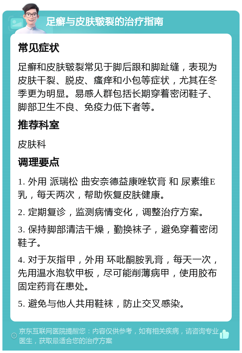 足癣与皮肤皲裂的治疗指南 常见症状 足癣和皮肤皲裂常见于脚后跟和脚趾缝，表现为皮肤干裂、脱皮、瘙痒和小包等症状，尤其在冬季更为明显。易感人群包括长期穿着密闭鞋子、脚部卫生不良、免疫力低下者等。 推荐科室 皮肤科 调理要点 1. 外用 派瑞松 曲安奈德益康唑软膏 和 尿素维E乳，每天两次，帮助恢复皮肤健康。 2. 定期复诊，监测病情变化，调整治疗方案。 3. 保持脚部清洁干燥，勤换袜子，避免穿着密闭鞋子。 4. 对于灰指甲，外用 环吡酮胺乳膏，每天一次，先用温水泡软甲板，尽可能削薄病甲，使用胶布固定药膏在患处。 5. 避免与他人共用鞋袜，防止交叉感染。