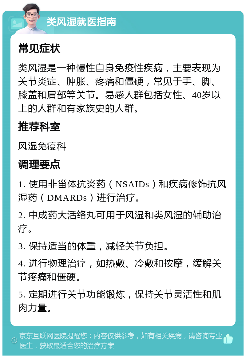 类风湿就医指南 常见症状 类风湿是一种慢性自身免疫性疾病，主要表现为关节炎症、肿胀、疼痛和僵硬，常见于手、脚、膝盖和肩部等关节。易感人群包括女性、40岁以上的人群和有家族史的人群。 推荐科室 风湿免疫科 调理要点 1. 使用非甾体抗炎药（NSAIDs）和疾病修饰抗风湿药（DMARDs）进行治疗。 2. 中成药大活络丸可用于风湿和类风湿的辅助治疗。 3. 保持适当的体重，减轻关节负担。 4. 进行物理治疗，如热敷、冷敷和按摩，缓解关节疼痛和僵硬。 5. 定期进行关节功能锻炼，保持关节灵活性和肌肉力量。