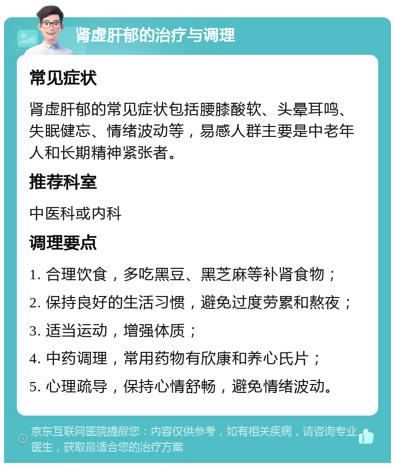 肾虚肝郁的治疗与调理 常见症状 肾虚肝郁的常见症状包括腰膝酸软、头晕耳鸣、失眠健忘、情绪波动等，易感人群主要是中老年人和长期精神紧张者。 推荐科室 中医科或内科 调理要点 1. 合理饮食，多吃黑豆、黑芝麻等补肾食物； 2. 保持良好的生活习惯，避免过度劳累和熬夜； 3. 适当运动，增强体质； 4. 中药调理，常用药物有欣康和养心氏片； 5. 心理疏导，保持心情舒畅，避免情绪波动。