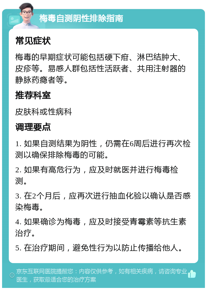 梅毒自测阴性排除指南 常见症状 梅毒的早期症状可能包括硬下疳、淋巴结肿大、皮疹等。易感人群包括性活跃者、共用注射器的静脉药瘾者等。 推荐科室 皮肤科或性病科 调理要点 1. 如果自测结果为阴性，仍需在6周后进行再次检测以确保排除梅毒的可能。 2. 如果有高危行为，应及时就医并进行梅毒检测。 3. 在2个月后，应再次进行抽血化验以确认是否感染梅毒。 4. 如果确诊为梅毒，应及时接受青霉素等抗生素治疗。 5. 在治疗期间，避免性行为以防止传播给他人。