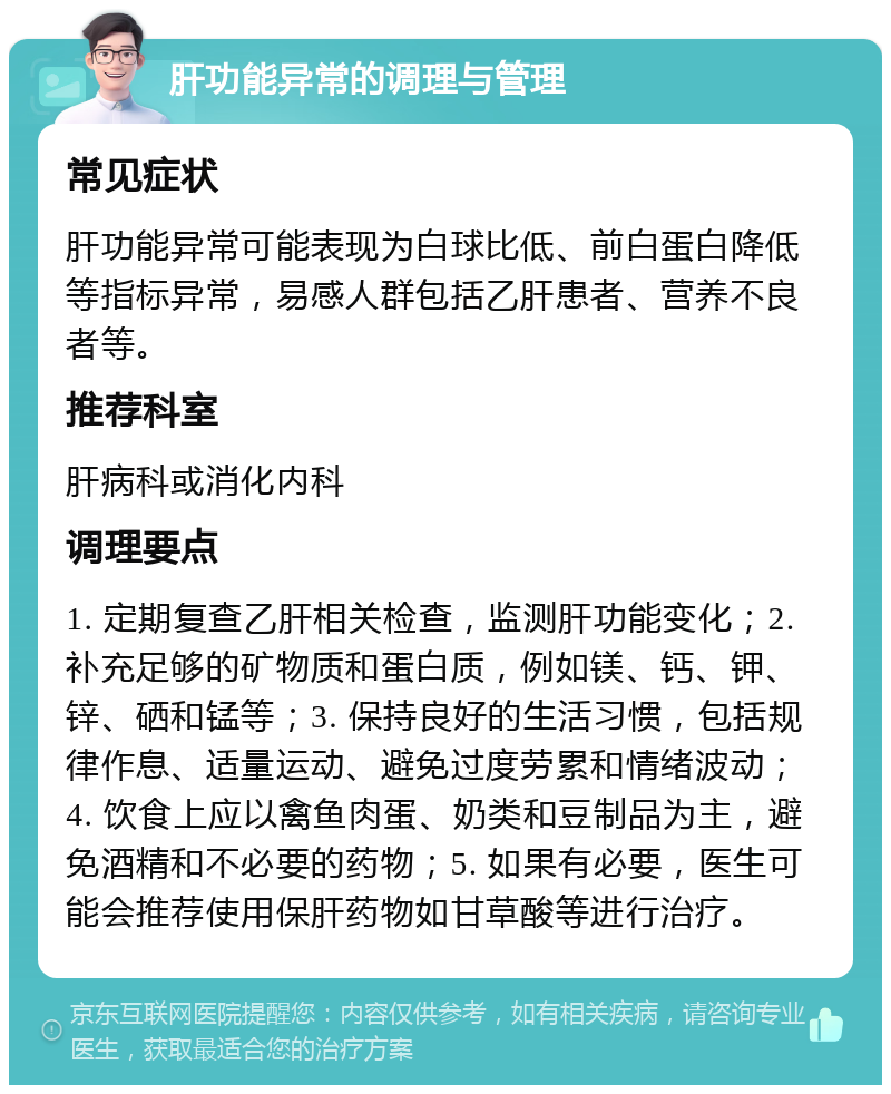 肝功能异常的调理与管理 常见症状 肝功能异常可能表现为白球比低、前白蛋白降低等指标异常，易感人群包括乙肝患者、营养不良者等。 推荐科室 肝病科或消化内科 调理要点 1. 定期复查乙肝相关检查，监测肝功能变化；2. 补充足够的矿物质和蛋白质，例如镁、钙、钾、锌、硒和锰等；3. 保持良好的生活习惯，包括规律作息、适量运动、避免过度劳累和情绪波动；4. 饮食上应以禽鱼肉蛋、奶类和豆制品为主，避免酒精和不必要的药物；5. 如果有必要，医生可能会推荐使用保肝药物如甘草酸等进行治疗。