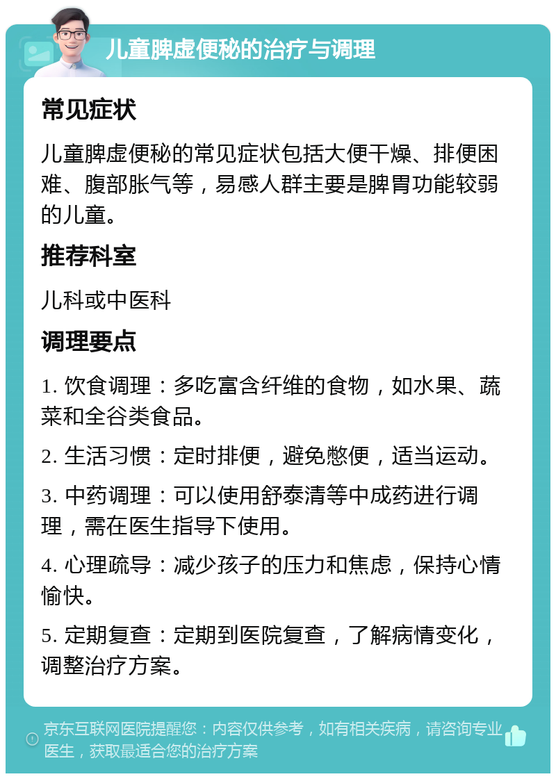 儿童脾虚便秘的治疗与调理 常见症状 儿童脾虚便秘的常见症状包括大便干燥、排便困难、腹部胀气等，易感人群主要是脾胃功能较弱的儿童。 推荐科室 儿科或中医科 调理要点 1. 饮食调理：多吃富含纤维的食物，如水果、蔬菜和全谷类食品。 2. 生活习惯：定时排便，避免憋便，适当运动。 3. 中药调理：可以使用舒泰清等中成药进行调理，需在医生指导下使用。 4. 心理疏导：减少孩子的压力和焦虑，保持心情愉快。 5. 定期复查：定期到医院复查，了解病情变化，调整治疗方案。