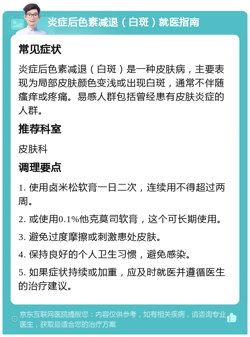 炎症后色素减退（白斑）就医指南 常见症状 炎症后色素减退（白斑）是一种皮肤病，主要表现为局部皮肤颜色变浅或出现白斑，通常不伴随瘙痒或疼痛。易感人群包括曾经患有皮肤炎症的人群。 推荐科室 皮肤科 调理要点 1. 使用卤米松软膏一日二次，连续用不得超过两周。 2. 或使用0.1%他克莫司软膏，这个可长期使用。 3. 避免过度摩擦或刺激患处皮肤。 4. 保持良好的个人卫生习惯，避免感染。 5. 如果症状持续或加重，应及时就医并遵循医生的治疗建议。