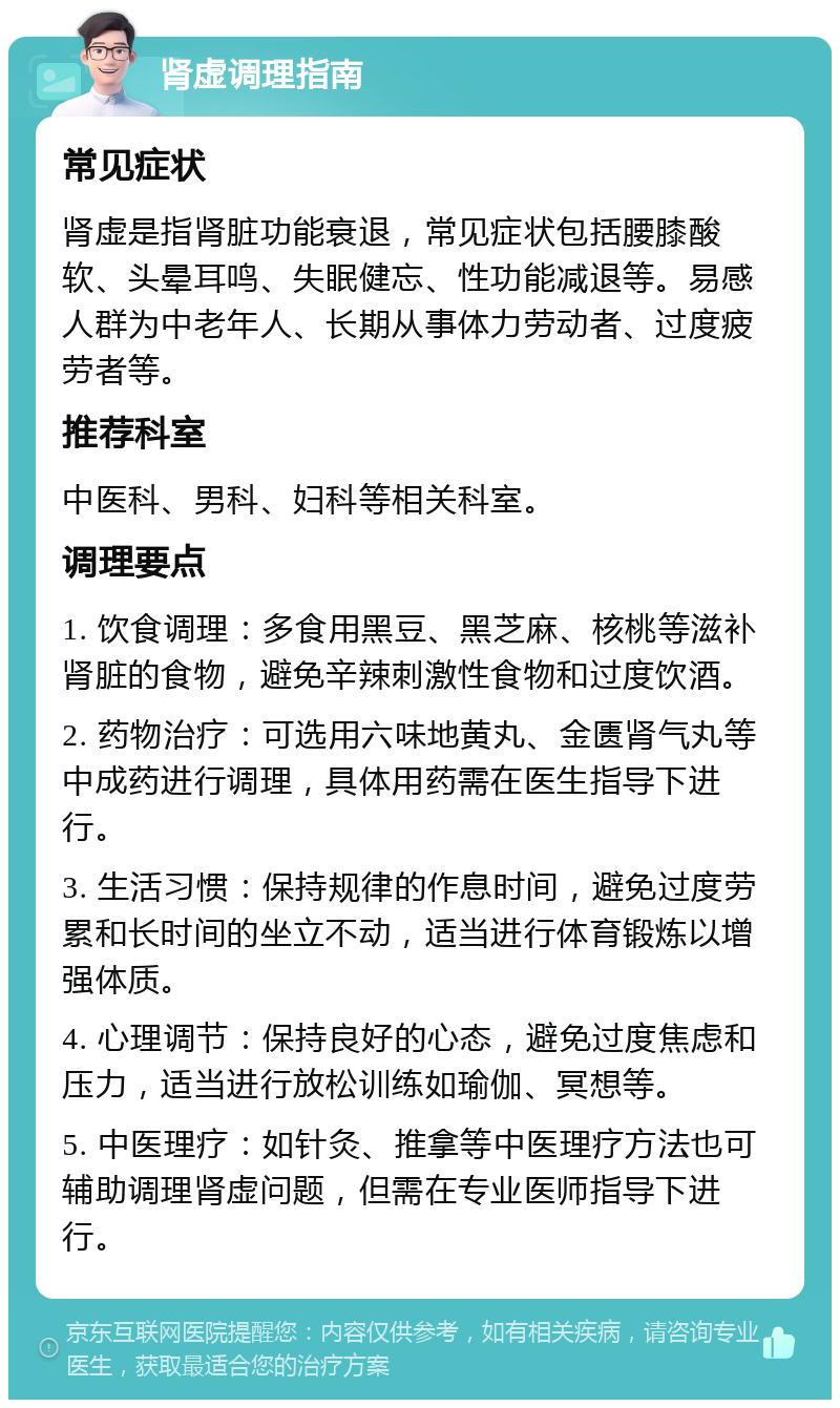 肾虚调理指南 常见症状 肾虚是指肾脏功能衰退，常见症状包括腰膝酸软、头晕耳鸣、失眠健忘、性功能减退等。易感人群为中老年人、长期从事体力劳动者、过度疲劳者等。 推荐科室 中医科、男科、妇科等相关科室。 调理要点 1. 饮食调理：多食用黑豆、黑芝麻、核桃等滋补肾脏的食物，避免辛辣刺激性食物和过度饮酒。 2. 药物治疗：可选用六味地黄丸、金匮肾气丸等中成药进行调理，具体用药需在医生指导下进行。 3. 生活习惯：保持规律的作息时间，避免过度劳累和长时间的坐立不动，适当进行体育锻炼以增强体质。 4. 心理调节：保持良好的心态，避免过度焦虑和压力，适当进行放松训练如瑜伽、冥想等。 5. 中医理疗：如针灸、推拿等中医理疗方法也可辅助调理肾虚问题，但需在专业医师指导下进行。