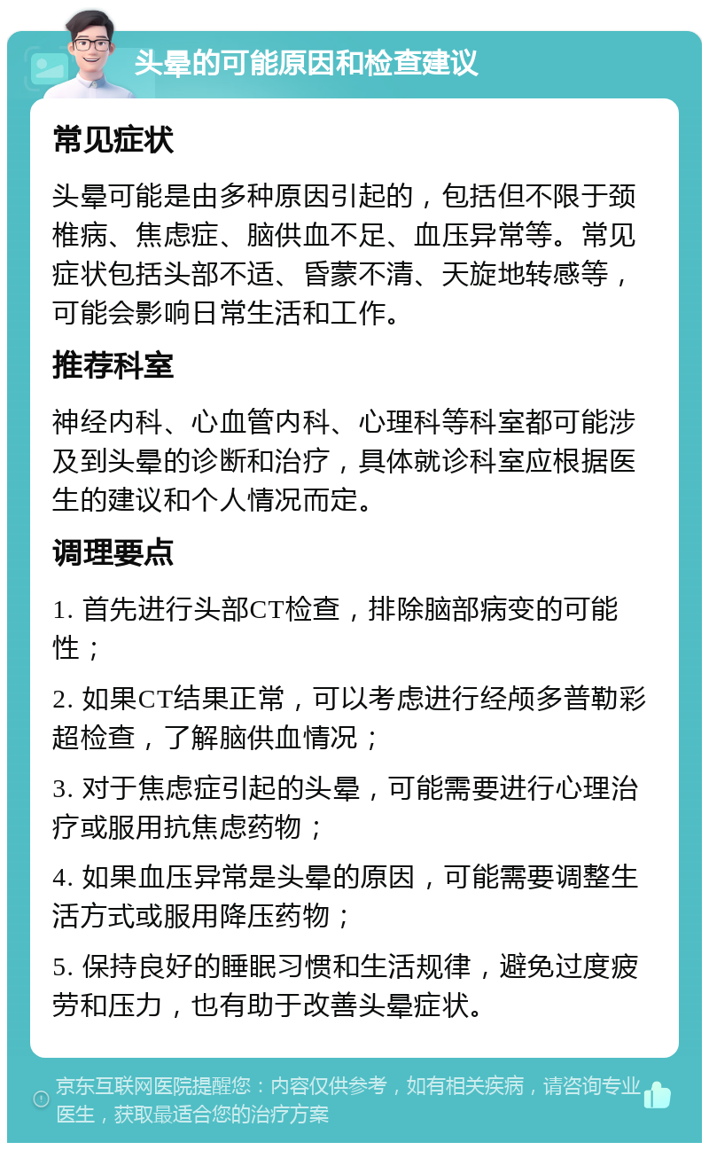 头晕的可能原因和检查建议 常见症状 头晕可能是由多种原因引起的，包括但不限于颈椎病、焦虑症、脑供血不足、血压异常等。常见症状包括头部不适、昏蒙不清、天旋地转感等，可能会影响日常生活和工作。 推荐科室 神经内科、心血管内科、心理科等科室都可能涉及到头晕的诊断和治疗，具体就诊科室应根据医生的建议和个人情况而定。 调理要点 1. 首先进行头部CT检查，排除脑部病变的可能性； 2. 如果CT结果正常，可以考虑进行经颅多普勒彩超检查，了解脑供血情况； 3. 对于焦虑症引起的头晕，可能需要进行心理治疗或服用抗焦虑药物； 4. 如果血压异常是头晕的原因，可能需要调整生活方式或服用降压药物； 5. 保持良好的睡眠习惯和生活规律，避免过度疲劳和压力，也有助于改善头晕症状。