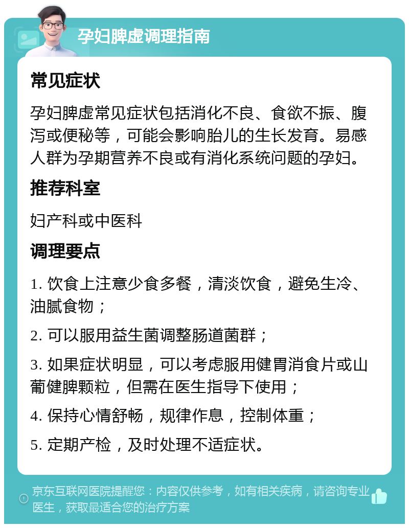 孕妇脾虚调理指南 常见症状 孕妇脾虚常见症状包括消化不良、食欲不振、腹泻或便秘等，可能会影响胎儿的生长发育。易感人群为孕期营养不良或有消化系统问题的孕妇。 推荐科室 妇产科或中医科 调理要点 1. 饮食上注意少食多餐，清淡饮食，避免生冷、油腻食物； 2. 可以服用益生菌调整肠道菌群； 3. 如果症状明显，可以考虑服用健胃消食片或山葡健脾颗粒，但需在医生指导下使用； 4. 保持心情舒畅，规律作息，控制体重； 5. 定期产检，及时处理不适症状。