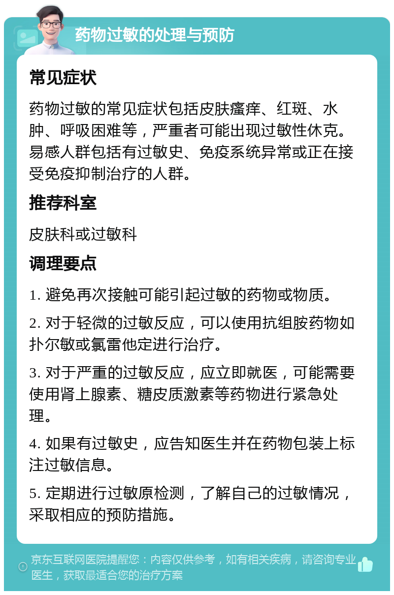 药物过敏的处理与预防 常见症状 药物过敏的常见症状包括皮肤瘙痒、红斑、水肿、呼吸困难等，严重者可能出现过敏性休克。易感人群包括有过敏史、免疫系统异常或正在接受免疫抑制治疗的人群。 推荐科室 皮肤科或过敏科 调理要点 1. 避免再次接触可能引起过敏的药物或物质。 2. 对于轻微的过敏反应，可以使用抗组胺药物如扑尔敏或氯雷他定进行治疗。 3. 对于严重的过敏反应，应立即就医，可能需要使用肾上腺素、糖皮质激素等药物进行紧急处理。 4. 如果有过敏史，应告知医生并在药物包装上标注过敏信息。 5. 定期进行过敏原检测，了解自己的过敏情况，采取相应的预防措施。