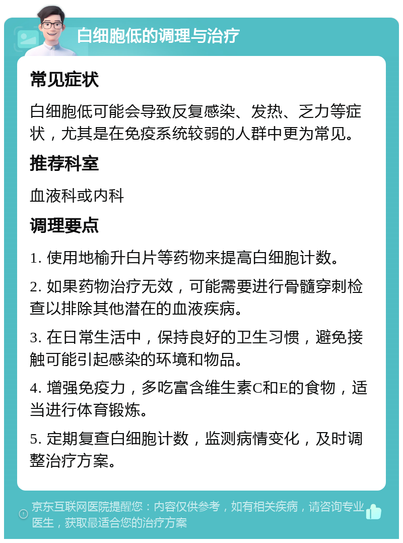 白细胞低的调理与治疗 常见症状 白细胞低可能会导致反复感染、发热、乏力等症状，尤其是在免疫系统较弱的人群中更为常见。 推荐科室 血液科或内科 调理要点 1. 使用地榆升白片等药物来提高白细胞计数。 2. 如果药物治疗无效，可能需要进行骨髓穿刺检查以排除其他潜在的血液疾病。 3. 在日常生活中，保持良好的卫生习惯，避免接触可能引起感染的环境和物品。 4. 增强免疫力，多吃富含维生素C和E的食物，适当进行体育锻炼。 5. 定期复查白细胞计数，监测病情变化，及时调整治疗方案。