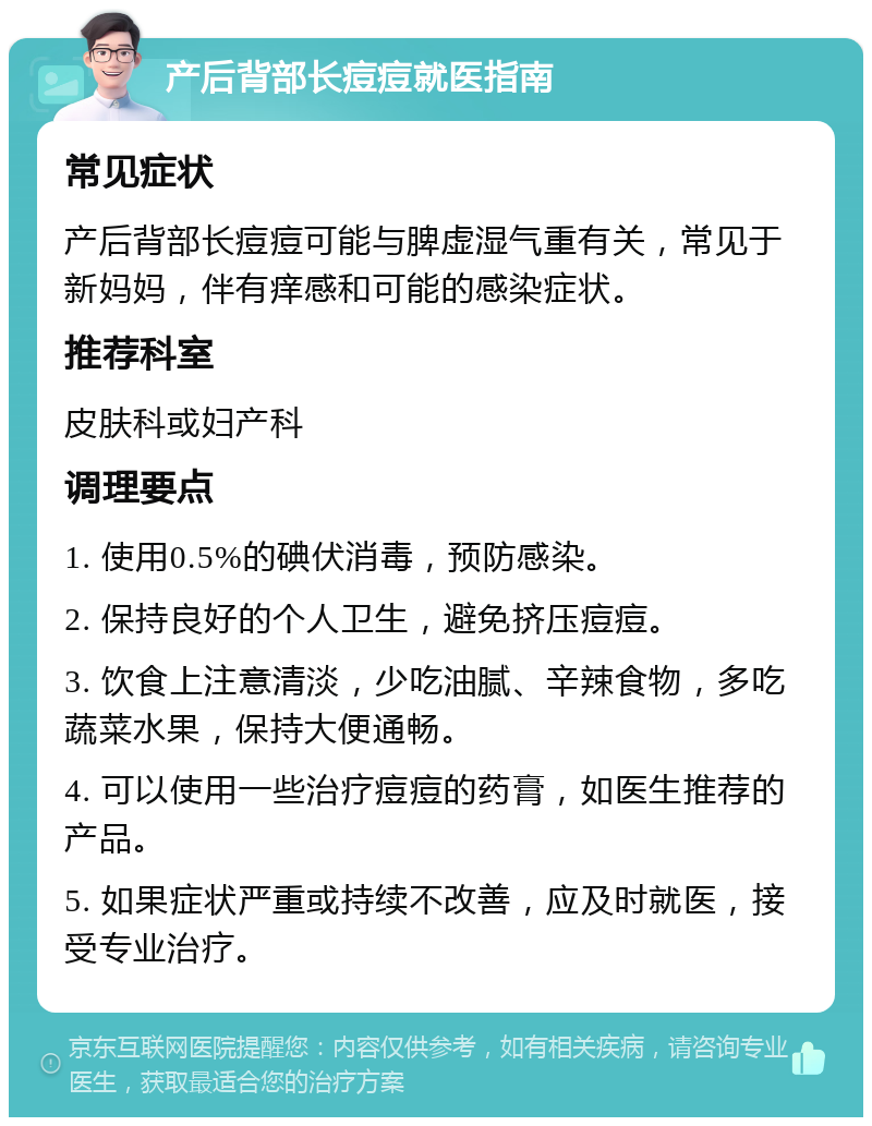 产后背部长痘痘就医指南 常见症状 产后背部长痘痘可能与脾虚湿气重有关，常见于新妈妈，伴有痒感和可能的感染症状。 推荐科室 皮肤科或妇产科 调理要点 1. 使用0.5%的碘伏消毒，预防感染。 2. 保持良好的个人卫生，避免挤压痘痘。 3. 饮食上注意清淡，少吃油腻、辛辣食物，多吃蔬菜水果，保持大便通畅。 4. 可以使用一些治疗痘痘的药膏，如医生推荐的产品。 5. 如果症状严重或持续不改善，应及时就医，接受专业治疗。