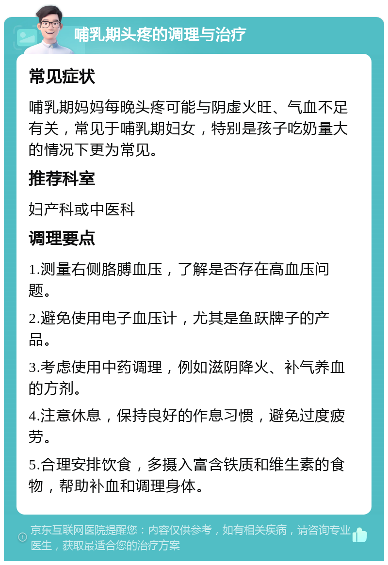 哺乳期头疼的调理与治疗 常见症状 哺乳期妈妈每晚头疼可能与阴虚火旺、气血不足有关，常见于哺乳期妇女，特别是孩子吃奶量大的情况下更为常见。 推荐科室 妇产科或中医科 调理要点 1.测量右侧胳膊血压，了解是否存在高血压问题。 2.避免使用电子血压计，尤其是鱼跃牌子的产品。 3.考虑使用中药调理，例如滋阴降火、补气养血的方剂。 4.注意休息，保持良好的作息习惯，避免过度疲劳。 5.合理安排饮食，多摄入富含铁质和维生素的食物，帮助补血和调理身体。