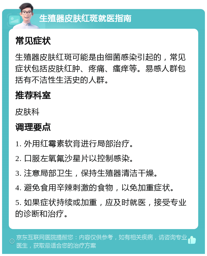 生殖器皮肤红斑就医指南 常见症状 生殖器皮肤红斑可能是由细菌感染引起的，常见症状包括皮肤红肿、疼痛、瘙痒等。易感人群包括有不洁性生活史的人群。 推荐科室 皮肤科 调理要点 1. 外用红霉素软膏进行局部治疗。 2. 口服左氧氟沙星片以控制感染。 3. 注意局部卫生，保持生殖器清洁干燥。 4. 避免食用辛辣刺激的食物，以免加重症状。 5. 如果症状持续或加重，应及时就医，接受专业的诊断和治疗。