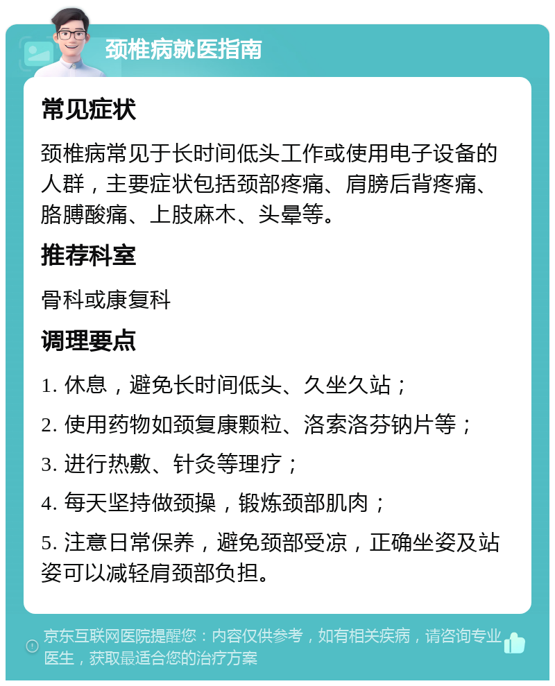 颈椎病就医指南 常见症状 颈椎病常见于长时间低头工作或使用电子设备的人群，主要症状包括颈部疼痛、肩膀后背疼痛、胳膊酸痛、上肢麻木、头晕等。 推荐科室 骨科或康复科 调理要点 1. 休息，避免长时间低头、久坐久站； 2. 使用药物如颈复康颗粒、洛索洛芬钠片等； 3. 进行热敷、针灸等理疗； 4. 每天坚持做颈操，锻炼颈部肌肉； 5. 注意日常保养，避免颈部受凉，正确坐姿及站姿可以减轻肩颈部负担。