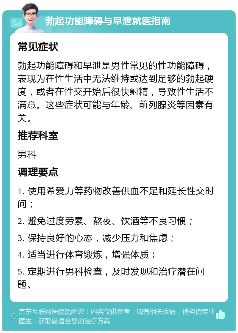 勃起功能障碍与早泄就医指南 常见症状 勃起功能障碍和早泄是男性常见的性功能障碍，表现为在性生活中无法维持或达到足够的勃起硬度，或者在性交开始后很快射精，导致性生活不满意。这些症状可能与年龄、前列腺炎等因素有关。 推荐科室 男科 调理要点 1. 使用希爱力等药物改善供血不足和延长性交时间； 2. 避免过度劳累、熬夜、饮酒等不良习惯； 3. 保持良好的心态，减少压力和焦虑； 4. 适当进行体育锻炼，增强体质； 5. 定期进行男科检查，及时发现和治疗潜在问题。