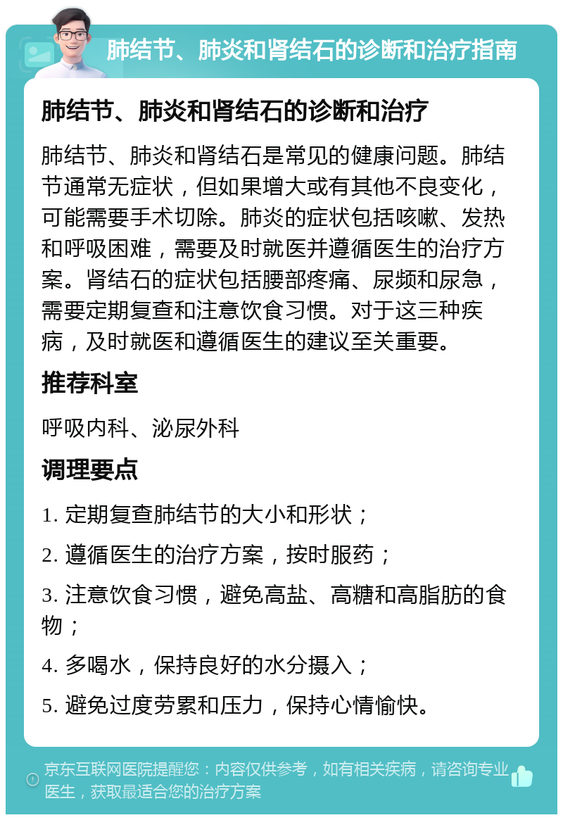 肺结节、肺炎和肾结石的诊断和治疗指南 肺结节、肺炎和肾结石的诊断和治疗 肺结节、肺炎和肾结石是常见的健康问题。肺结节通常无症状，但如果增大或有其他不良变化，可能需要手术切除。肺炎的症状包括咳嗽、发热和呼吸困难，需要及时就医并遵循医生的治疗方案。肾结石的症状包括腰部疼痛、尿频和尿急，需要定期复查和注意饮食习惯。对于这三种疾病，及时就医和遵循医生的建议至关重要。 推荐科室 呼吸内科、泌尿外科 调理要点 1. 定期复查肺结节的大小和形状； 2. 遵循医生的治疗方案，按时服药； 3. 注意饮食习惯，避免高盐、高糖和高脂肪的食物； 4. 多喝水，保持良好的水分摄入； 5. 避免过度劳累和压力，保持心情愉快。