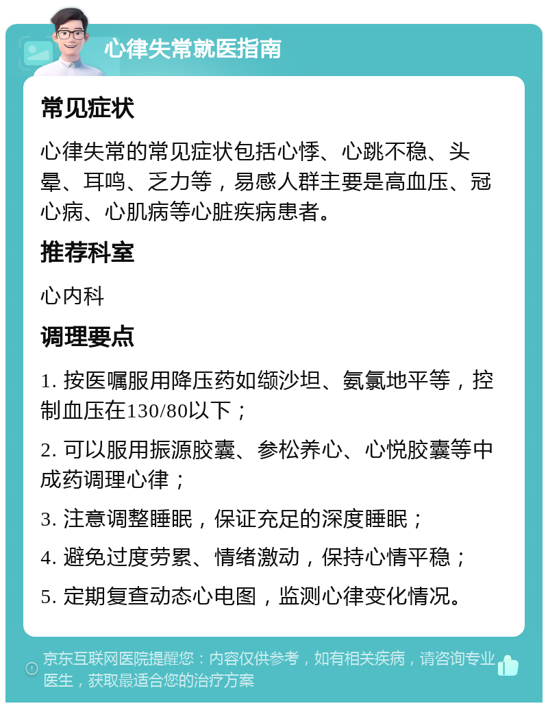 心律失常就医指南 常见症状 心律失常的常见症状包括心悸、心跳不稳、头晕、耳鸣、乏力等，易感人群主要是高血压、冠心病、心肌病等心脏疾病患者。 推荐科室 心内科 调理要点 1. 按医嘱服用降压药如缬沙坦、氨氯地平等，控制血压在130/80以下； 2. 可以服用振源胶囊、参松养心、心悦胶囊等中成药调理心律； 3. 注意调整睡眠，保证充足的深度睡眠； 4. 避免过度劳累、情绪激动，保持心情平稳； 5. 定期复查动态心电图，监测心律变化情况。