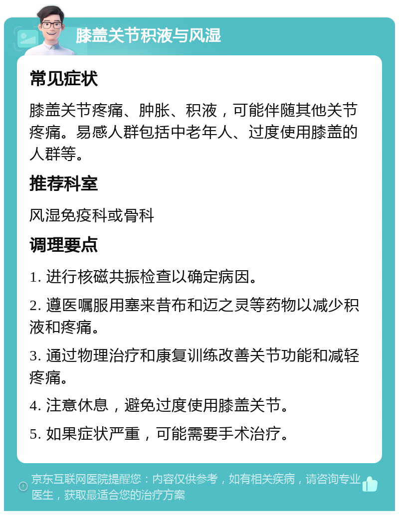 膝盖关节积液与风湿 常见症状 膝盖关节疼痛、肿胀、积液，可能伴随其他关节疼痛。易感人群包括中老年人、过度使用膝盖的人群等。 推荐科室 风湿免疫科或骨科 调理要点 1. 进行核磁共振检查以确定病因。 2. 遵医嘱服用塞来昔布和迈之灵等药物以减少积液和疼痛。 3. 通过物理治疗和康复训练改善关节功能和减轻疼痛。 4. 注意休息，避免过度使用膝盖关节。 5. 如果症状严重，可能需要手术治疗。