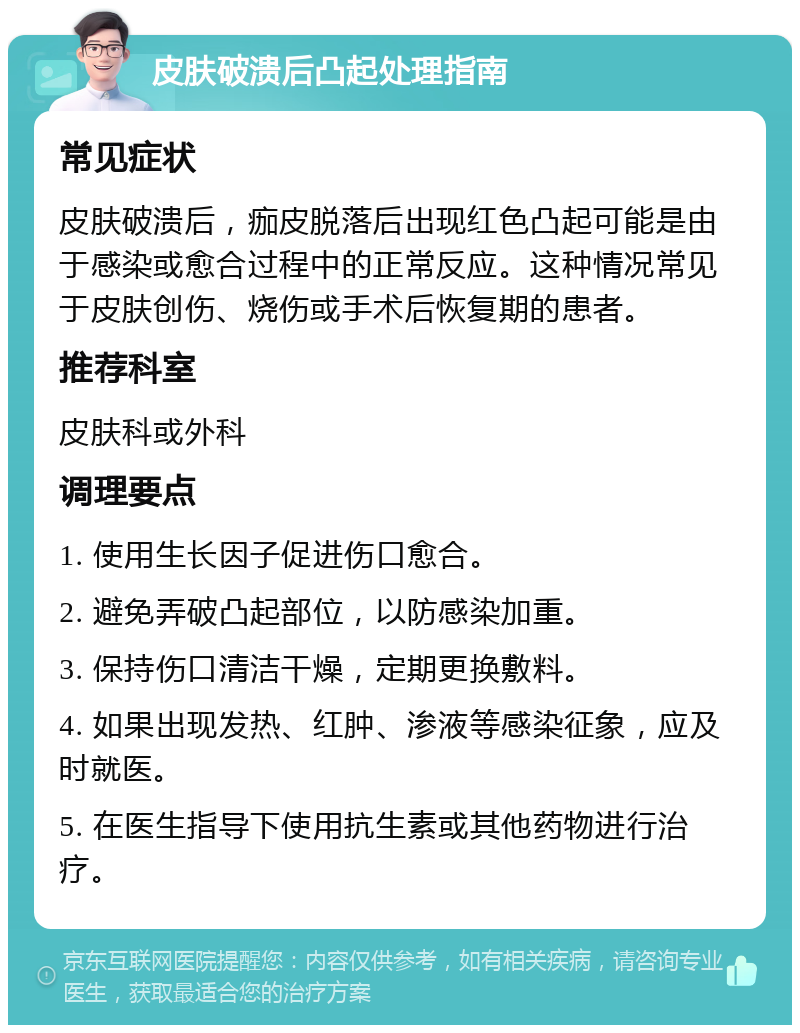 皮肤破溃后凸起处理指南 常见症状 皮肤破溃后，痂皮脱落后出现红色凸起可能是由于感染或愈合过程中的正常反应。这种情况常见于皮肤创伤、烧伤或手术后恢复期的患者。 推荐科室 皮肤科或外科 调理要点 1. 使用生长因子促进伤口愈合。 2. 避免弄破凸起部位，以防感染加重。 3. 保持伤口清洁干燥，定期更换敷料。 4. 如果出现发热、红肿、渗液等感染征象，应及时就医。 5. 在医生指导下使用抗生素或其他药物进行治疗。