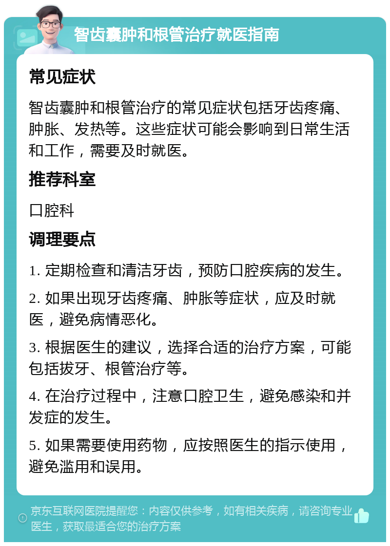 智齿囊肿和根管治疗就医指南 常见症状 智齿囊肿和根管治疗的常见症状包括牙齿疼痛、肿胀、发热等。这些症状可能会影响到日常生活和工作，需要及时就医。 推荐科室 口腔科 调理要点 1. 定期检查和清洁牙齿，预防口腔疾病的发生。 2. 如果出现牙齿疼痛、肿胀等症状，应及时就医，避免病情恶化。 3. 根据医生的建议，选择合适的治疗方案，可能包括拔牙、根管治疗等。 4. 在治疗过程中，注意口腔卫生，避免感染和并发症的发生。 5. 如果需要使用药物，应按照医生的指示使用，避免滥用和误用。