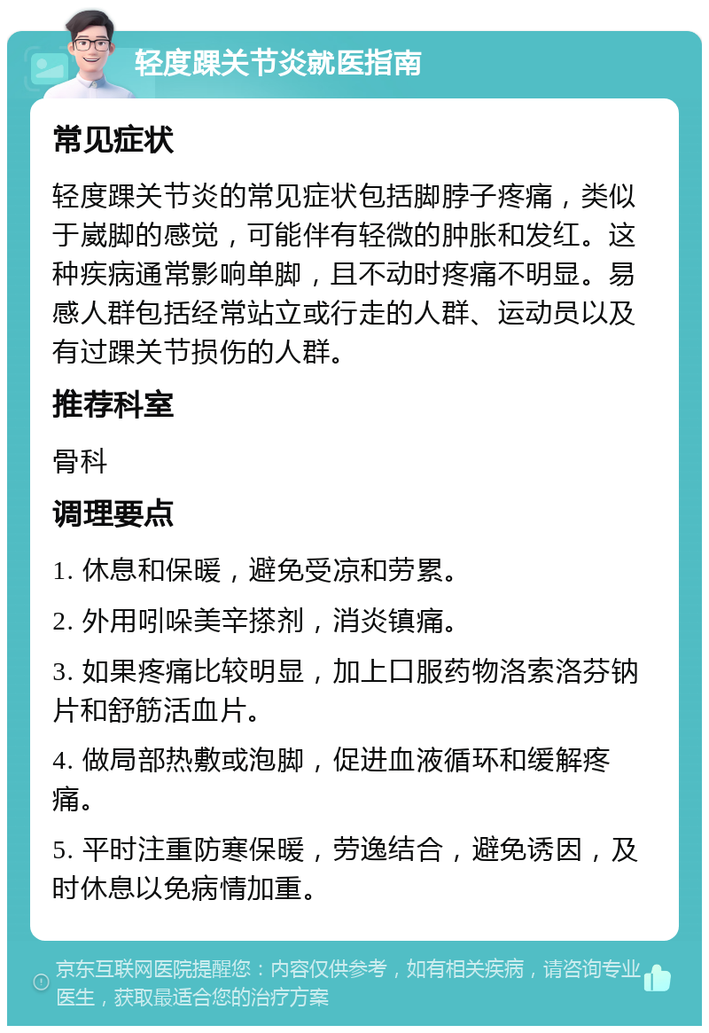 轻度踝关节炎就医指南 常见症状 轻度踝关节炎的常见症状包括脚脖子疼痛，类似于崴脚的感觉，可能伴有轻微的肿胀和发红。这种疾病通常影响单脚，且不动时疼痛不明显。易感人群包括经常站立或行走的人群、运动员以及有过踝关节损伤的人群。 推荐科室 骨科 调理要点 1. 休息和保暖，避免受凉和劳累。 2. 外用吲哚美辛搽剂，消炎镇痛。 3. 如果疼痛比较明显，加上口服药物洛索洛芬钠片和舒筋活血片。 4. 做局部热敷或泡脚，促进血液循环和缓解疼痛。 5. 平时注重防寒保暖，劳逸结合，避免诱因，及时休息以免病情加重。