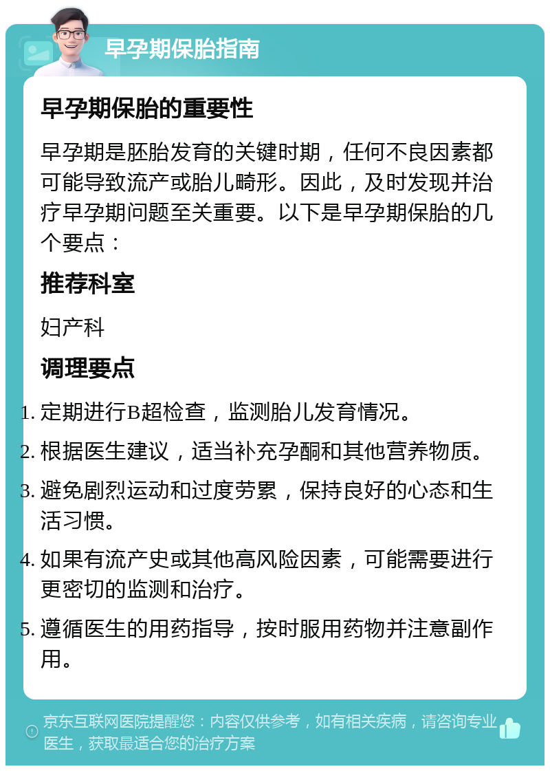 早孕期保胎指南 早孕期保胎的重要性 早孕期是胚胎发育的关键时期，任何不良因素都可能导致流产或胎儿畸形。因此，及时发现并治疗早孕期问题至关重要。以下是早孕期保胎的几个要点： 推荐科室 妇产科 调理要点 定期进行B超检查，监测胎儿发育情况。 根据医生建议，适当补充孕酮和其他营养物质。 避免剧烈运动和过度劳累，保持良好的心态和生活习惯。 如果有流产史或其他高风险因素，可能需要进行更密切的监测和治疗。 遵循医生的用药指导，按时服用药物并注意副作用。