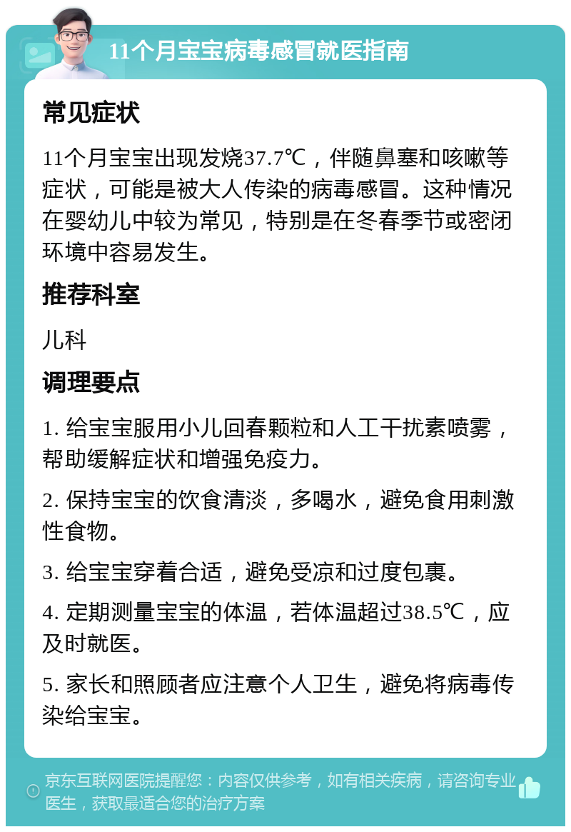 11个月宝宝病毒感冒就医指南 常见症状 11个月宝宝出现发烧37.7℃，伴随鼻塞和咳嗽等症状，可能是被大人传染的病毒感冒。这种情况在婴幼儿中较为常见，特别是在冬春季节或密闭环境中容易发生。 推荐科室 儿科 调理要点 1. 给宝宝服用小儿回春颗粒和人工干扰素喷雾，帮助缓解症状和增强免疫力。 2. 保持宝宝的饮食清淡，多喝水，避免食用刺激性食物。 3. 给宝宝穿着合适，避免受凉和过度包裹。 4. 定期测量宝宝的体温，若体温超过38.5℃，应及时就医。 5. 家长和照顾者应注意个人卫生，避免将病毒传染给宝宝。