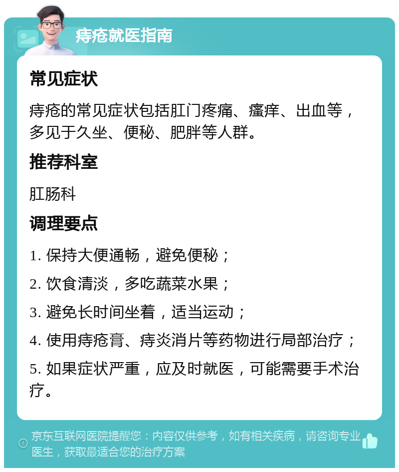 痔疮就医指南 常见症状 痔疮的常见症状包括肛门疼痛、瘙痒、出血等，多见于久坐、便秘、肥胖等人群。 推荐科室 肛肠科 调理要点 1. 保持大便通畅，避免便秘； 2. 饮食清淡，多吃蔬菜水果； 3. 避免长时间坐着，适当运动； 4. 使用痔疮膏、痔炎消片等药物进行局部治疗； 5. 如果症状严重，应及时就医，可能需要手术治疗。