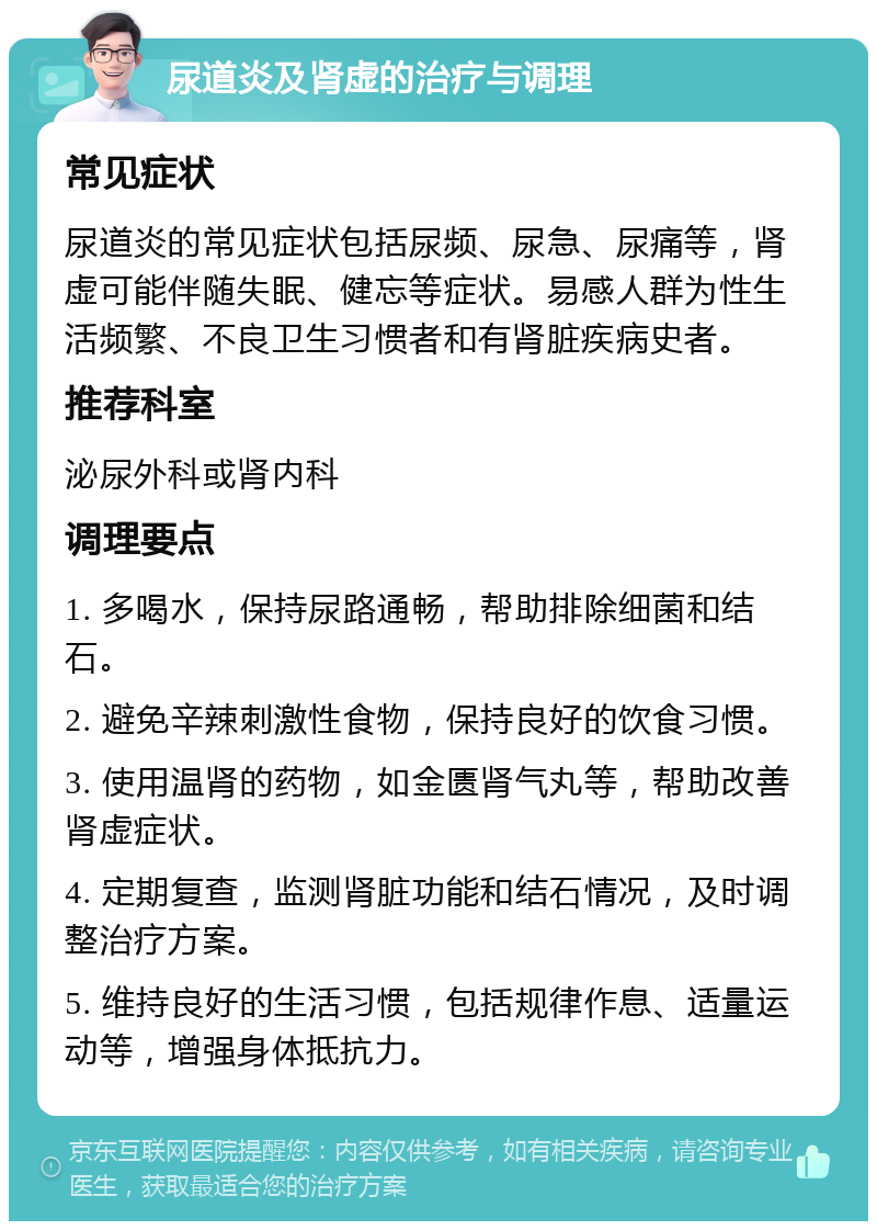 尿道炎及肾虚的治疗与调理 常见症状 尿道炎的常见症状包括尿频、尿急、尿痛等，肾虚可能伴随失眠、健忘等症状。易感人群为性生活频繁、不良卫生习惯者和有肾脏疾病史者。 推荐科室 泌尿外科或肾内科 调理要点 1. 多喝水，保持尿路通畅，帮助排除细菌和结石。 2. 避免辛辣刺激性食物，保持良好的饮食习惯。 3. 使用温肾的药物，如金匮肾气丸等，帮助改善肾虚症状。 4. 定期复查，监测肾脏功能和结石情况，及时调整治疗方案。 5. 维持良好的生活习惯，包括规律作息、适量运动等，增强身体抵抗力。