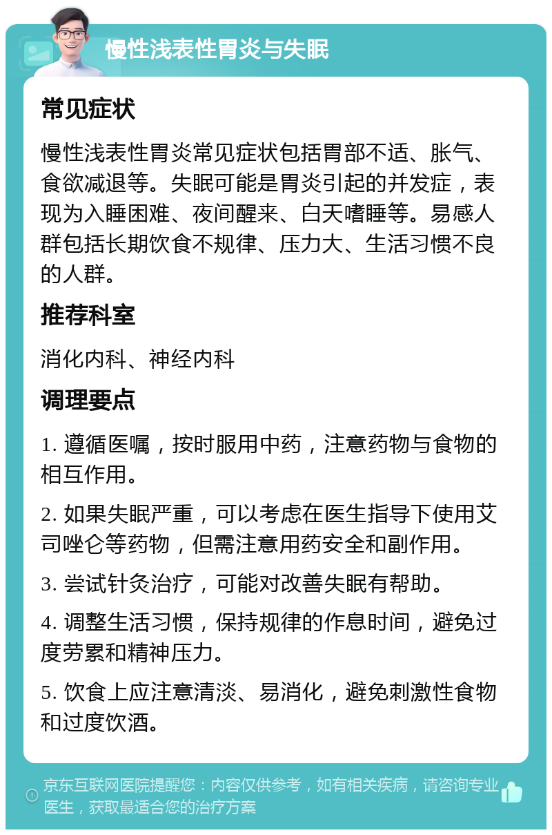 慢性浅表性胃炎与失眠 常见症状 慢性浅表性胃炎常见症状包括胃部不适、胀气、食欲减退等。失眠可能是胃炎引起的并发症，表现为入睡困难、夜间醒来、白天嗜睡等。易感人群包括长期饮食不规律、压力大、生活习惯不良的人群。 推荐科室 消化内科、神经内科 调理要点 1. 遵循医嘱，按时服用中药，注意药物与食物的相互作用。 2. 如果失眠严重，可以考虑在医生指导下使用艾司唑仑等药物，但需注意用药安全和副作用。 3. 尝试针灸治疗，可能对改善失眠有帮助。 4. 调整生活习惯，保持规律的作息时间，避免过度劳累和精神压力。 5. 饮食上应注意清淡、易消化，避免刺激性食物和过度饮酒。