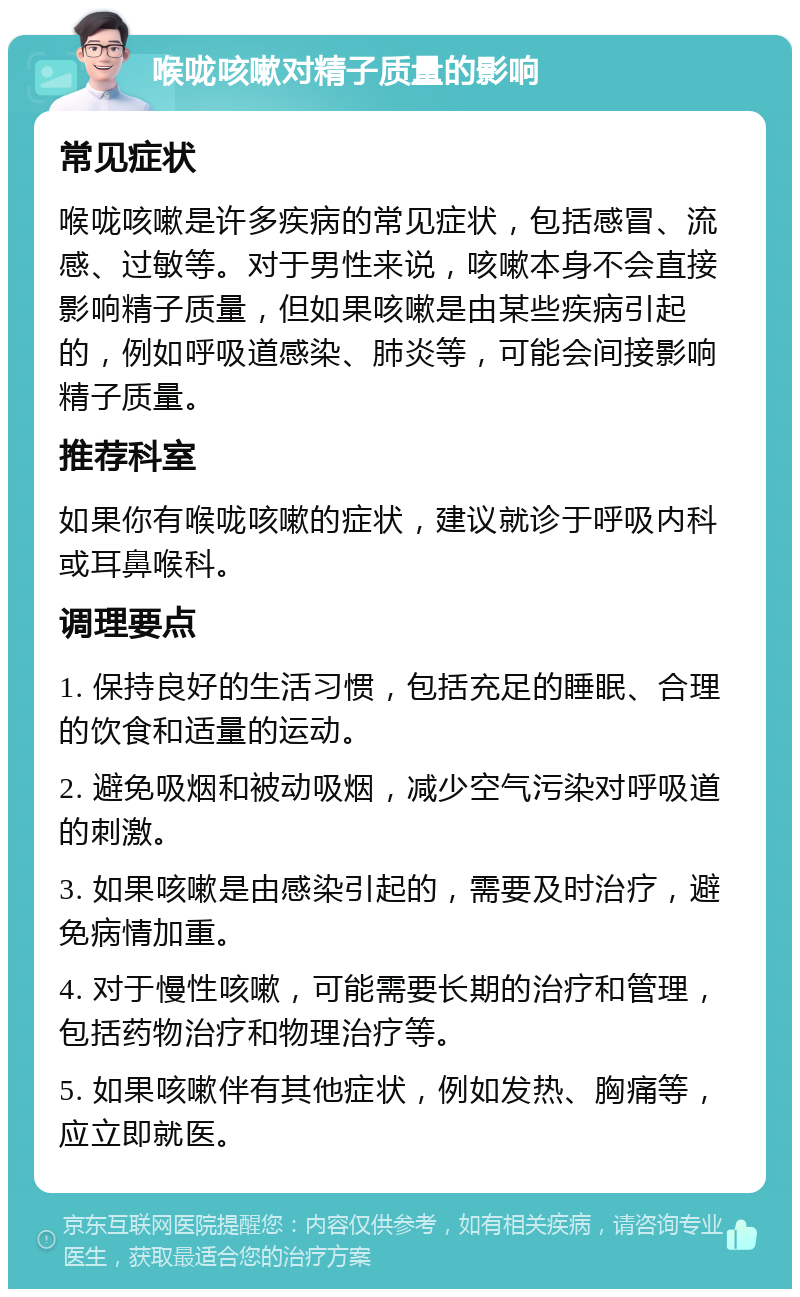 喉咙咳嗽对精子质量的影响 常见症状 喉咙咳嗽是许多疾病的常见症状，包括感冒、流感、过敏等。对于男性来说，咳嗽本身不会直接影响精子质量，但如果咳嗽是由某些疾病引起的，例如呼吸道感染、肺炎等，可能会间接影响精子质量。 推荐科室 如果你有喉咙咳嗽的症状，建议就诊于呼吸内科或耳鼻喉科。 调理要点 1. 保持良好的生活习惯，包括充足的睡眠、合理的饮食和适量的运动。 2. 避免吸烟和被动吸烟，减少空气污染对呼吸道的刺激。 3. 如果咳嗽是由感染引起的，需要及时治疗，避免病情加重。 4. 对于慢性咳嗽，可能需要长期的治疗和管理，包括药物治疗和物理治疗等。 5. 如果咳嗽伴有其他症状，例如发热、胸痛等，应立即就医。