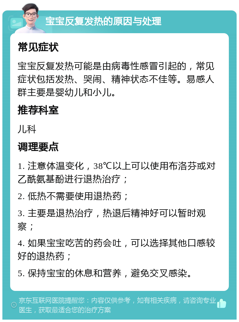 宝宝反复发热的原因与处理 常见症状 宝宝反复发热可能是由病毒性感冒引起的，常见症状包括发热、哭闹、精神状态不佳等。易感人群主要是婴幼儿和小儿。 推荐科室 儿科 调理要点 1. 注意体温变化，38℃以上可以使用布洛芬或对乙酰氨基酚进行退热治疗； 2. 低热不需要使用退热药； 3. 主要是退热治疗，热退后精神好可以暂时观察； 4. 如果宝宝吃苦的药会吐，可以选择其他口感较好的退热药； 5. 保持宝宝的休息和营养，避免交叉感染。