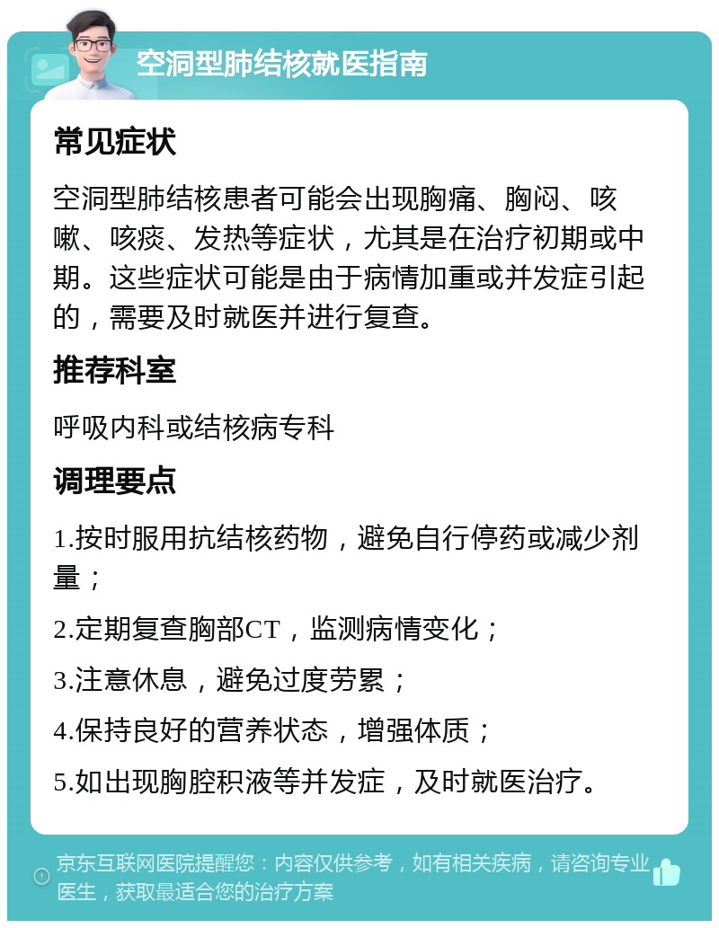 空洞型肺结核就医指南 常见症状 空洞型肺结核患者可能会出现胸痛、胸闷、咳嗽、咳痰、发热等症状，尤其是在治疗初期或中期。这些症状可能是由于病情加重或并发症引起的，需要及时就医并进行复查。 推荐科室 呼吸内科或结核病专科 调理要点 1.按时服用抗结核药物，避免自行停药或减少剂量； 2.定期复查胸部CT，监测病情变化； 3.注意休息，避免过度劳累； 4.保持良好的营养状态，增强体质； 5.如出现胸腔积液等并发症，及时就医治疗。