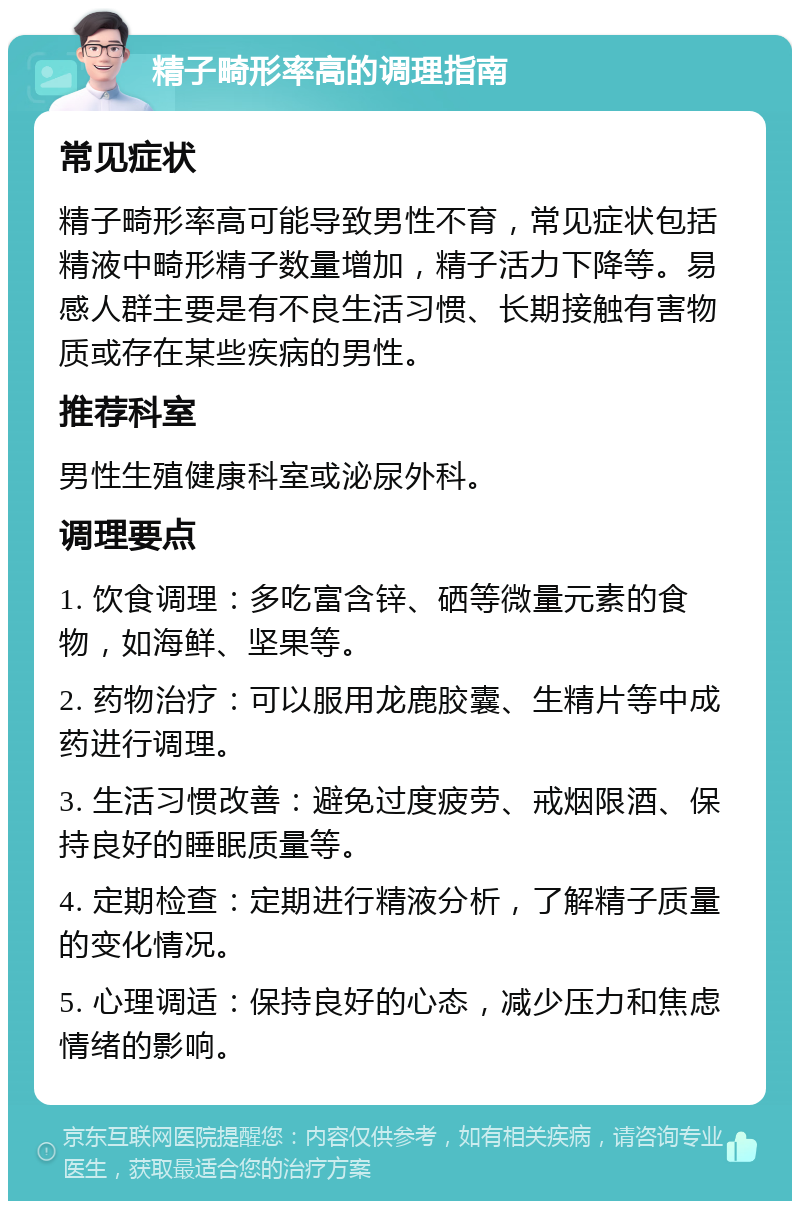 精子畸形率高的调理指南 常见症状 精子畸形率高可能导致男性不育，常见症状包括精液中畸形精子数量增加，精子活力下降等。易感人群主要是有不良生活习惯、长期接触有害物质或存在某些疾病的男性。 推荐科室 男性生殖健康科室或泌尿外科。 调理要点 1. 饮食调理：多吃富含锌、硒等微量元素的食物，如海鲜、坚果等。 2. 药物治疗：可以服用龙鹿胶囊、生精片等中成药进行调理。 3. 生活习惯改善：避免过度疲劳、戒烟限酒、保持良好的睡眠质量等。 4. 定期检查：定期进行精液分析，了解精子质量的变化情况。 5. 心理调适：保持良好的心态，减少压力和焦虑情绪的影响。