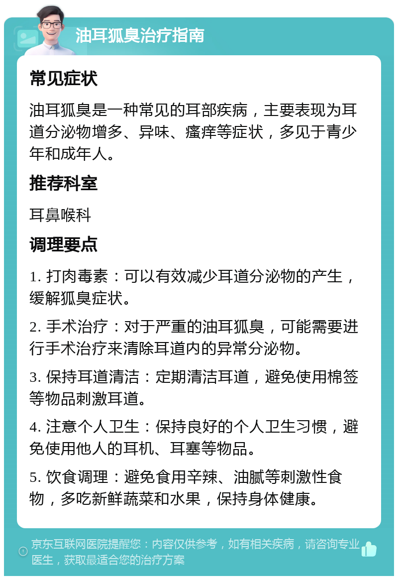 油耳狐臭治疗指南 常见症状 油耳狐臭是一种常见的耳部疾病，主要表现为耳道分泌物增多、异味、瘙痒等症状，多见于青少年和成年人。 推荐科室 耳鼻喉科 调理要点 1. 打肉毒素：可以有效减少耳道分泌物的产生，缓解狐臭症状。 2. 手术治疗：对于严重的油耳狐臭，可能需要进行手术治疗来清除耳道内的异常分泌物。 3. 保持耳道清洁：定期清洁耳道，避免使用棉签等物品刺激耳道。 4. 注意个人卫生：保持良好的个人卫生习惯，避免使用他人的耳机、耳塞等物品。 5. 饮食调理：避免食用辛辣、油腻等刺激性食物，多吃新鲜蔬菜和水果，保持身体健康。