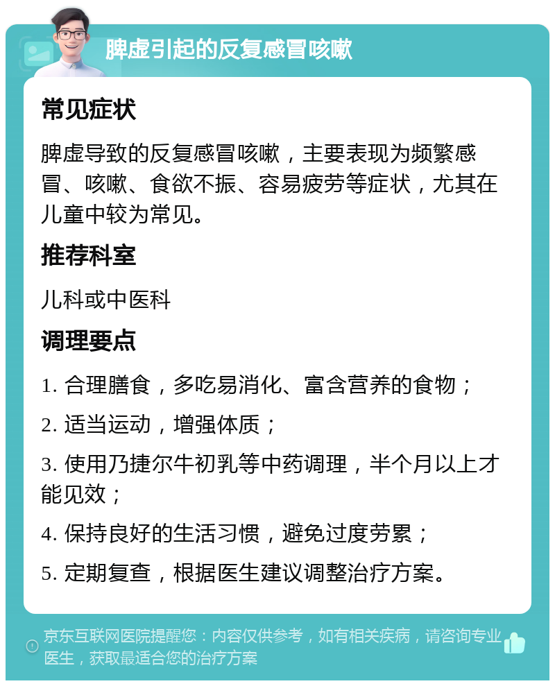 脾虚引起的反复感冒咳嗽 常见症状 脾虚导致的反复感冒咳嗽，主要表现为频繁感冒、咳嗽、食欲不振、容易疲劳等症状，尤其在儿童中较为常见。 推荐科室 儿科或中医科 调理要点 1. 合理膳食，多吃易消化、富含营养的食物； 2. 适当运动，增强体质； 3. 使用乃捷尔牛初乳等中药调理，半个月以上才能见效； 4. 保持良好的生活习惯，避免过度劳累； 5. 定期复查，根据医生建议调整治疗方案。