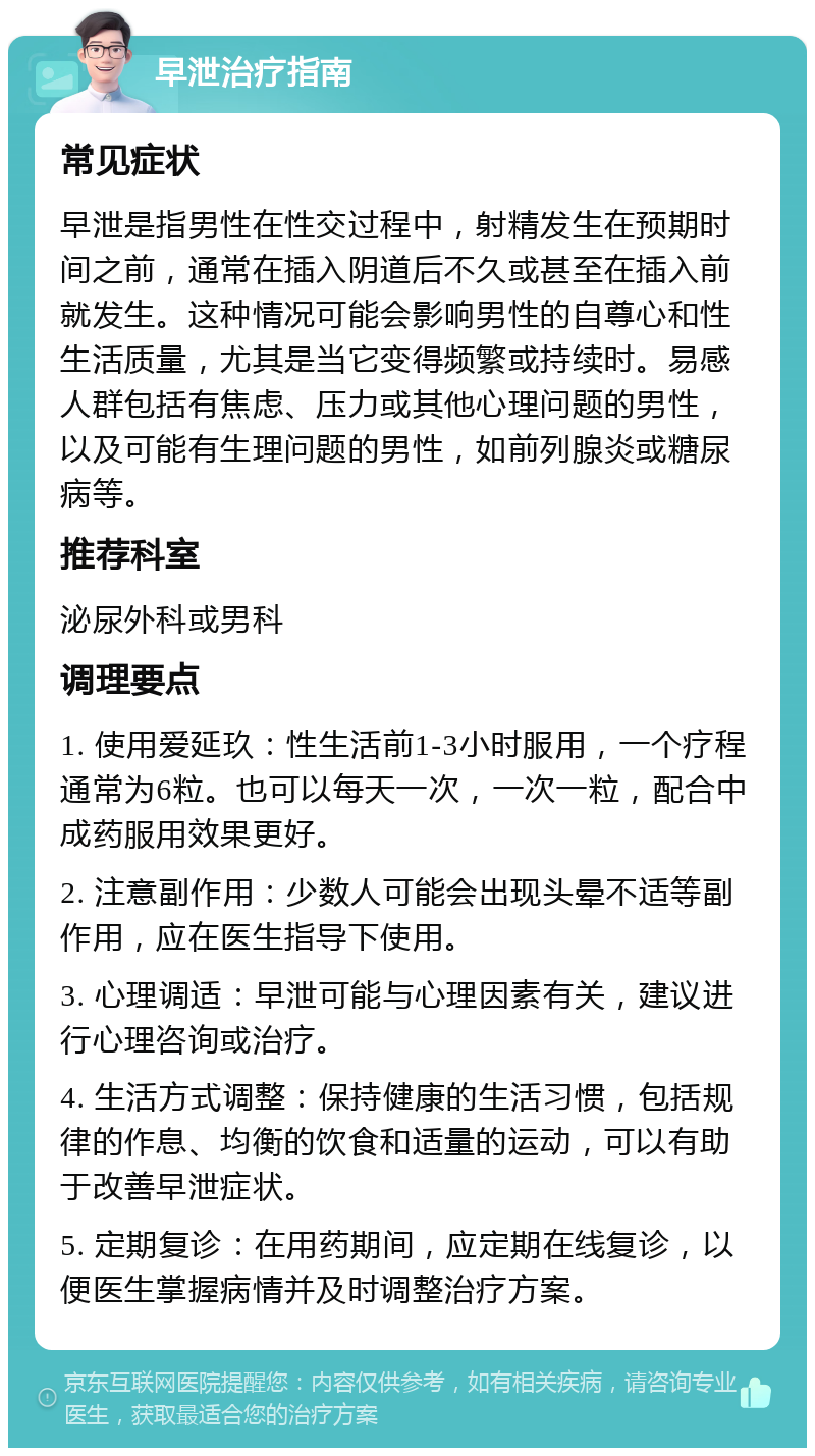 早泄治疗指南 常见症状 早泄是指男性在性交过程中，射精发生在预期时间之前，通常在插入阴道后不久或甚至在插入前就发生。这种情况可能会影响男性的自尊心和性生活质量，尤其是当它变得频繁或持续时。易感人群包括有焦虑、压力或其他心理问题的男性，以及可能有生理问题的男性，如前列腺炎或糖尿病等。 推荐科室 泌尿外科或男科 调理要点 1. 使用爱延玖：性生活前1-3小时服用，一个疗程通常为6粒。也可以每天一次，一次一粒，配合中成药服用效果更好。 2. 注意副作用：少数人可能会出现头晕不适等副作用，应在医生指导下使用。 3. 心理调适：早泄可能与心理因素有关，建议进行心理咨询或治疗。 4. 生活方式调整：保持健康的生活习惯，包括规律的作息、均衡的饮食和适量的运动，可以有助于改善早泄症状。 5. 定期复诊：在用药期间，应定期在线复诊，以便医生掌握病情并及时调整治疗方案。