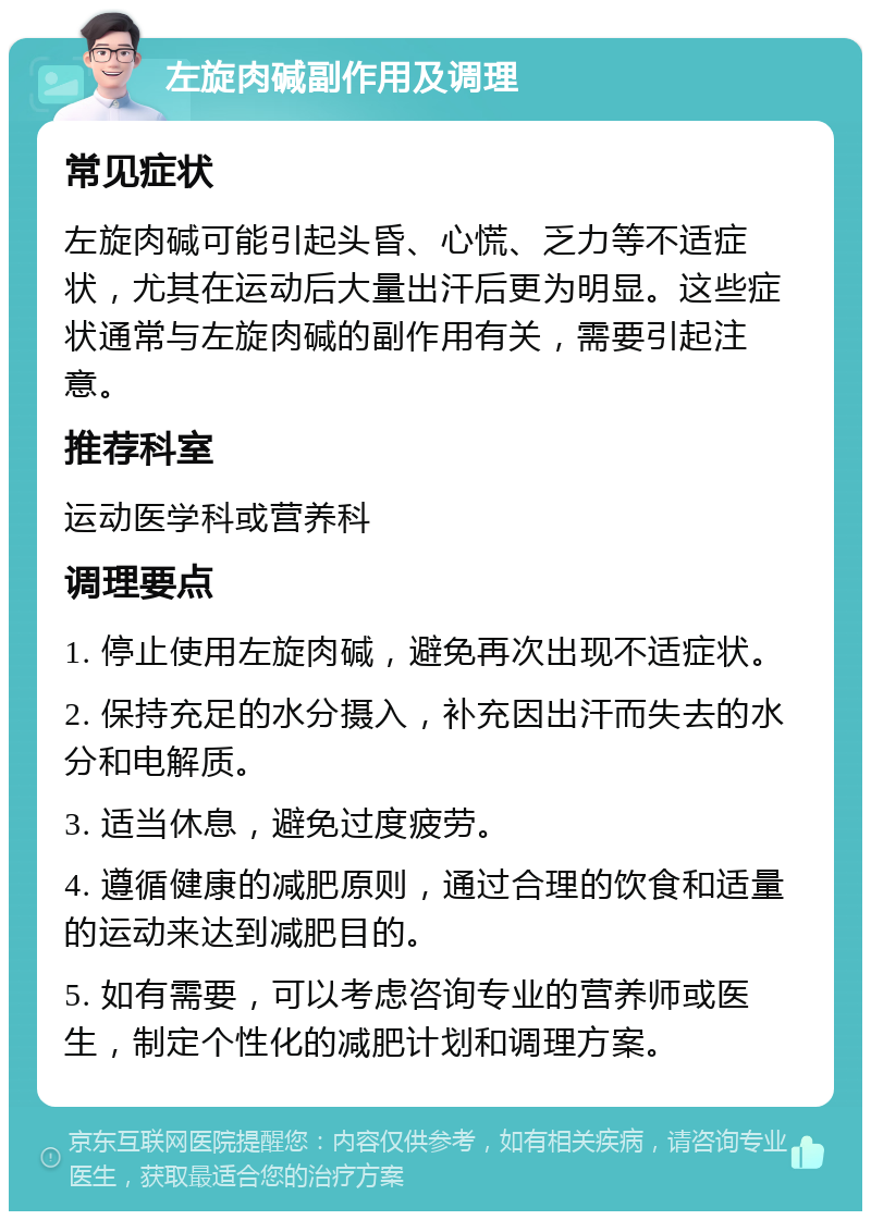 左旋肉碱副作用及调理 常见症状 左旋肉碱可能引起头昏、心慌、乏力等不适症状，尤其在运动后大量出汗后更为明显。这些症状通常与左旋肉碱的副作用有关，需要引起注意。 推荐科室 运动医学科或营养科 调理要点 1. 停止使用左旋肉碱，避免再次出现不适症状。 2. 保持充足的水分摄入，补充因出汗而失去的水分和电解质。 3. 适当休息，避免过度疲劳。 4. 遵循健康的减肥原则，通过合理的饮食和适量的运动来达到减肥目的。 5. 如有需要，可以考虑咨询专业的营养师或医生，制定个性化的减肥计划和调理方案。