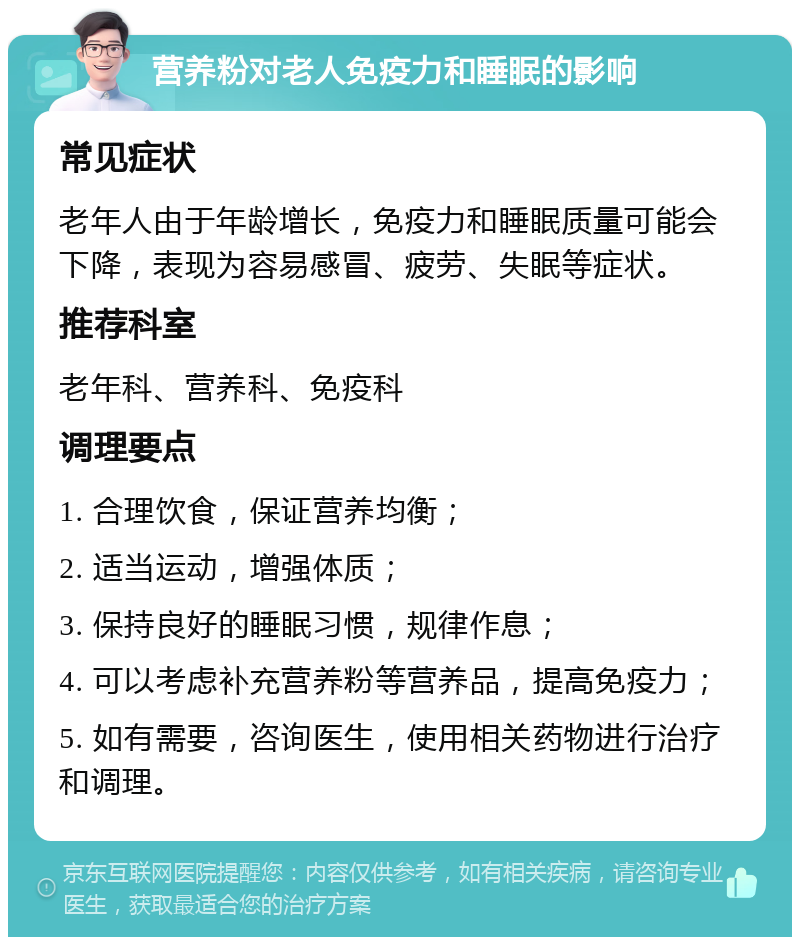 营养粉对老人免疫力和睡眠的影响 常见症状 老年人由于年龄增长，免疫力和睡眠质量可能会下降，表现为容易感冒、疲劳、失眠等症状。 推荐科室 老年科、营养科、免疫科 调理要点 1. 合理饮食，保证营养均衡； 2. 适当运动，增强体质； 3. 保持良好的睡眠习惯，规律作息； 4. 可以考虑补充营养粉等营养品，提高免疫力； 5. 如有需要，咨询医生，使用相关药物进行治疗和调理。