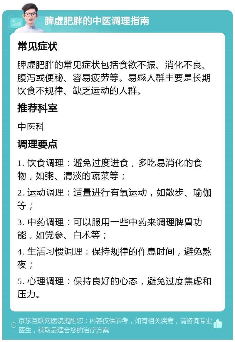 脾虚肥胖的中医调理指南 常见症状 脾虚肥胖的常见症状包括食欲不振、消化不良、腹泻或便秘、容易疲劳等。易感人群主要是长期饮食不规律、缺乏运动的人群。 推荐科室 中医科 调理要点 1. 饮食调理：避免过度进食，多吃易消化的食物，如粥、清淡的蔬菜等； 2. 运动调理：适量进行有氧运动，如散步、瑜伽等； 3. 中药调理：可以服用一些中药来调理脾胃功能，如党参、白术等； 4. 生活习惯调理：保持规律的作息时间，避免熬夜； 5. 心理调理：保持良好的心态，避免过度焦虑和压力。