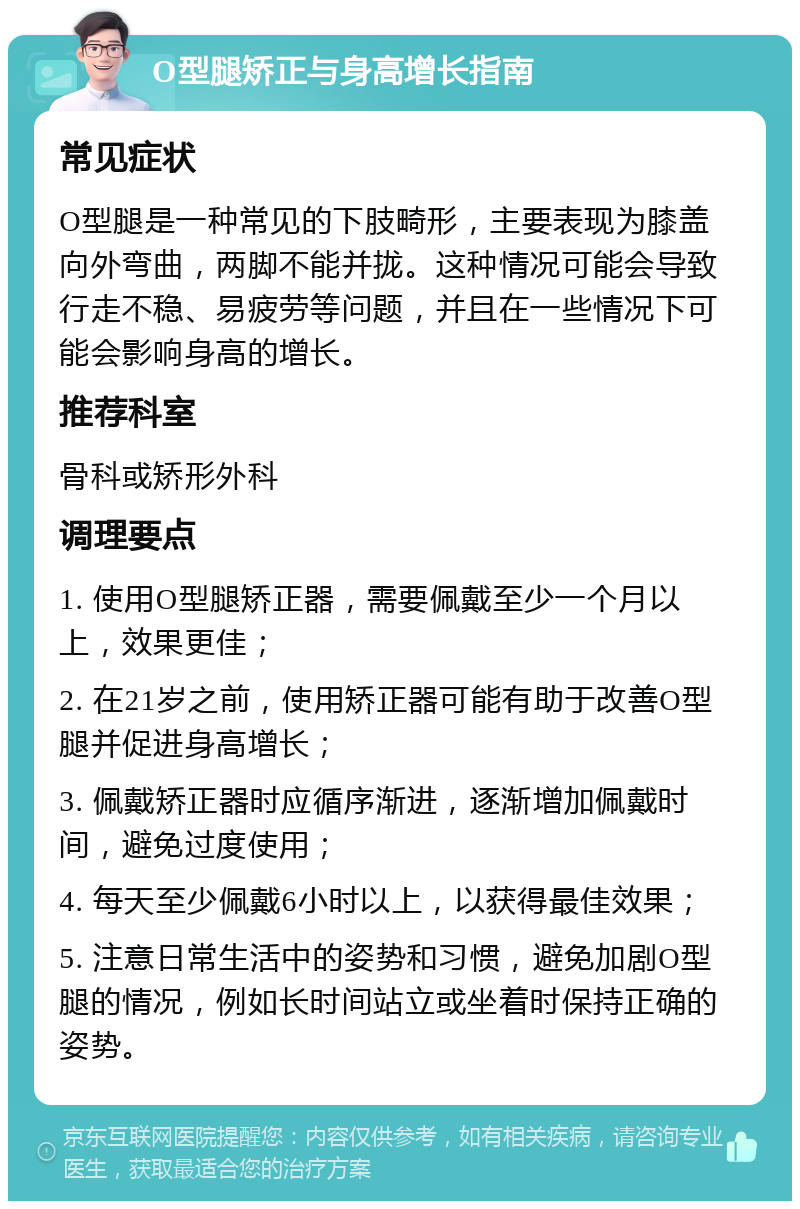 O型腿矫正与身高增长指南 常见症状 O型腿是一种常见的下肢畸形，主要表现为膝盖向外弯曲，两脚不能并拢。这种情况可能会导致行走不稳、易疲劳等问题，并且在一些情况下可能会影响身高的增长。 推荐科室 骨科或矫形外科 调理要点 1. 使用O型腿矫正器，需要佩戴至少一个月以上，效果更佳； 2. 在21岁之前，使用矫正器可能有助于改善O型腿并促进身高增长； 3. 佩戴矫正器时应循序渐进，逐渐增加佩戴时间，避免过度使用； 4. 每天至少佩戴6小时以上，以获得最佳效果； 5. 注意日常生活中的姿势和习惯，避免加剧O型腿的情况，例如长时间站立或坐着时保持正确的姿势。