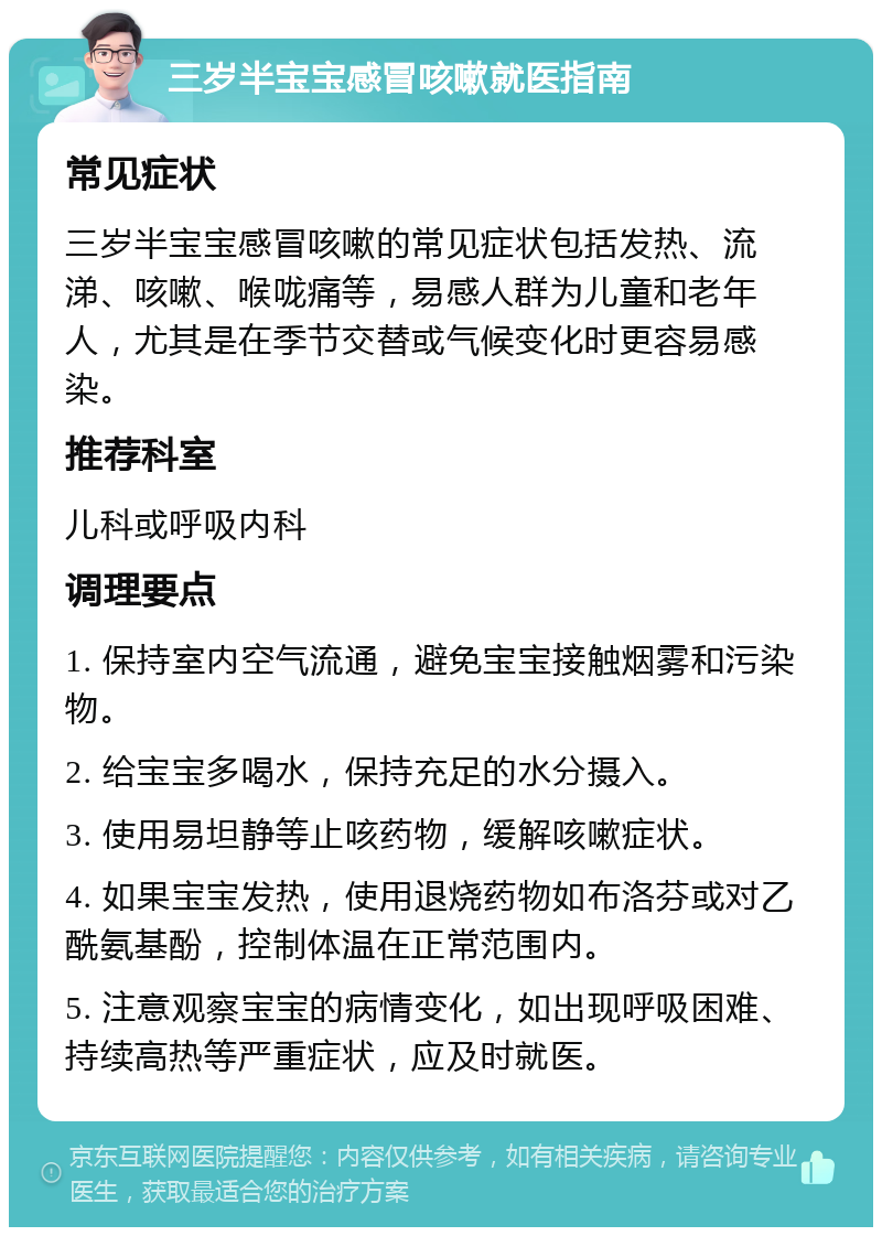 三岁半宝宝感冒咳嗽就医指南 常见症状 三岁半宝宝感冒咳嗽的常见症状包括发热、流涕、咳嗽、喉咙痛等，易感人群为儿童和老年人，尤其是在季节交替或气候变化时更容易感染。 推荐科室 儿科或呼吸内科 调理要点 1. 保持室内空气流通，避免宝宝接触烟雾和污染物。 2. 给宝宝多喝水，保持充足的水分摄入。 3. 使用易坦静等止咳药物，缓解咳嗽症状。 4. 如果宝宝发热，使用退烧药物如布洛芬或对乙酰氨基酚，控制体温在正常范围内。 5. 注意观察宝宝的病情变化，如出现呼吸困难、持续高热等严重症状，应及时就医。