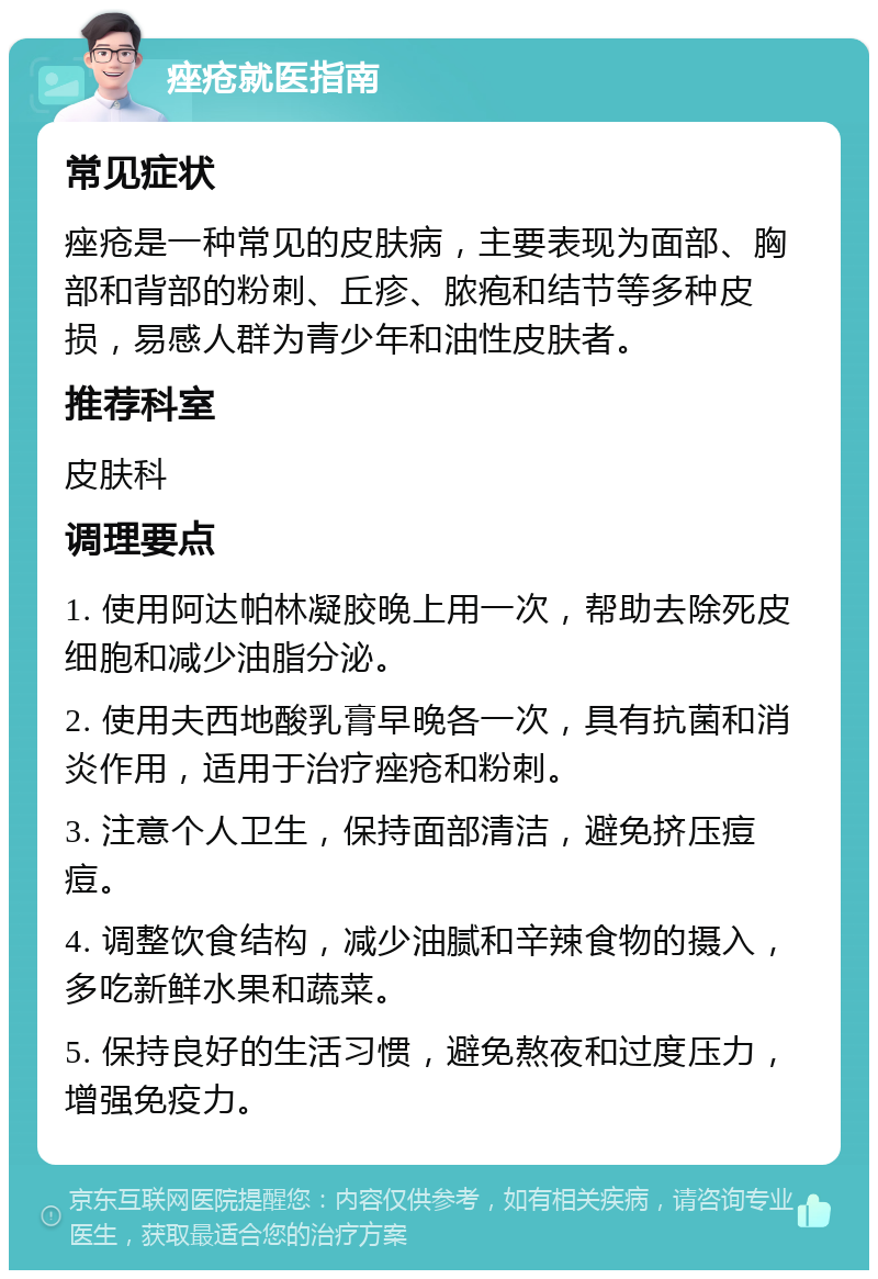 痤疮就医指南 常见症状 痤疮是一种常见的皮肤病，主要表现为面部、胸部和背部的粉刺、丘疹、脓疱和结节等多种皮损，易感人群为青少年和油性皮肤者。 推荐科室 皮肤科 调理要点 1. 使用阿达帕林凝胶晚上用一次，帮助去除死皮细胞和减少油脂分泌。 2. 使用夫西地酸乳膏早晚各一次，具有抗菌和消炎作用，适用于治疗痤疮和粉刺。 3. 注意个人卫生，保持面部清洁，避免挤压痘痘。 4. 调整饮食结构，减少油腻和辛辣食物的摄入，多吃新鲜水果和蔬菜。 5. 保持良好的生活习惯，避免熬夜和过度压力，增强免疫力。