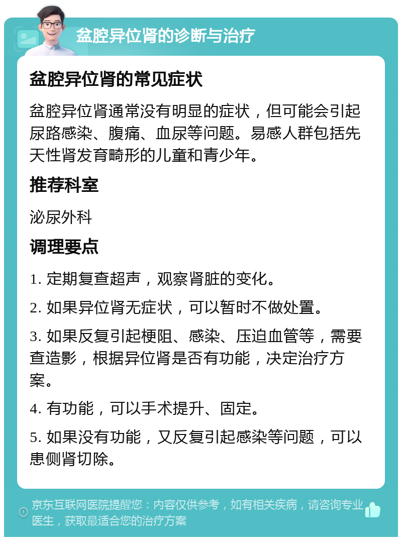 盆腔异位肾的诊断与治疗 盆腔异位肾的常见症状 盆腔异位肾通常没有明显的症状，但可能会引起尿路感染、腹痛、血尿等问题。易感人群包括先天性肾发育畸形的儿童和青少年。 推荐科室 泌尿外科 调理要点 1. 定期复查超声，观察肾脏的变化。 2. 如果异位肾无症状，可以暂时不做处置。 3. 如果反复引起梗阻、感染、压迫血管等，需要查造影，根据异位肾是否有功能，决定治疗方案。 4. 有功能，可以手术提升、固定。 5. 如果没有功能，又反复引起感染等问题，可以患侧肾切除。